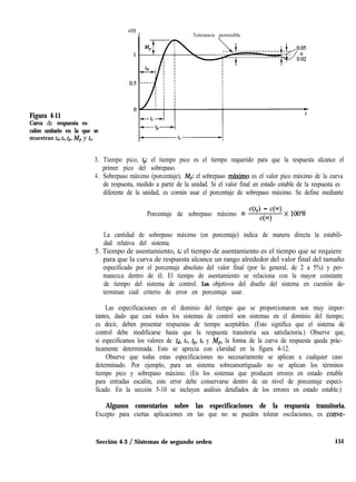 Figura 4-11
Curva de respuesta es-
calón unitario en la que se
IUUeStraU td, t,, tp, Mp y t,.
Tolerancia permisible
3. Tiempo pico, tp: el tiempo pico es el tiempo requerido para que la respuesta alcance el
primer pico del sobrepaso.
4. Sobrepaso máximo (porcentaje), Mg el sobrepaso maximo es el valor pico máximo de la curva
de respuesta, medido a partir de la unidad. Si el valor final en estado estable de la respuesta es
diferente de la unidad, es común usar el porcentaje de sobrepaso máximo. Se define mediante
Porcentaje de sobrepaso máximo =
&J - 4O3> x looo/
cCa)
0
La cantidad de sobrepaso máximo (en porcentaje) indica de manera directa la estabili-
dad relativa del sistema.
5. Tiempo de asentamiento, ts: el tiempo de asentamiento es el tiempo que se requiere
para que la curva de respuesta alcance un rango alrededor del valor final del tamaño
especificado por el porcentaje absoluto del valor final (por lo general, de 2 a 5%) y per-
manezca dentro de él. El tiempo de asentamiento se relaciona con la mayor constante
de tiempo del sistema de control. Los objetivos del diseño del sistema en cuestión de-
terminan cuál criterio de error en porcentaje usar.
Las especificaciones en el dominio del tiempo que se proporcionaron son muy impor-
tantes, dado que casi todos los sistemas de control son sistemas en el dominio del tiempo;
es decir, deben presentar respuestas de tiempo aceptables. (Esto significa que el sistema de
control debe modificarse hasta que la respuesta transitoria sea satisfactoria.) Observe que,
si especificamos los valores de td, t,, tp, ts y Mp, la forma de la curva de respuesta queda prác-
ticamente determinada. Esto se aprecia con claridad en la figura 4-12.
Observe que todas estas especificaciones no necesariamente se aplican a cualquier caso
determinado. Por ejemplo, para un sistema sobreamortiguado no se aplican los términos
tiempo pico y sobrepaso máximo. (En los sistemas que producen errores en estado estable
para entradas escalón, este error debe conservarse dentro de un nivel de porcentaje especi-
ficado. En la sección 5-10 se incluyen análisis detallados de los errores en estado estable.)
Algunos comentarios sobre las especificaciones de la respuesta transitoria.
Excepto para ciertas aplicaciones en las que no se pueden tolerar oscilaciones, es conve-
Sección 4-3 / Sistemas de segundo orden 151
 