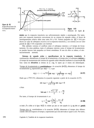Figura 4- 12
Especificaciones de
la respuesta transi-
toria. 0
Para t > t, , la respuesta
-t
Figura 4-13
Definición del ángulo p.
niente que la respuesta transitoria sea suficientemente rápida y amortiguada. Por tanto,
para una respuesta transitoria conveniente de un sistema de segundo orden, el factor de
amortiguamiento relativo debe estar entre 0.4 y 0.8. Valores pequeños de ((5 < 0.4) pro-
ducen un valor de sobrepaso excesivo en la respuesta transitoria, y un sistema con un valor
grande de c(S; > 0.8) responden con lentitud.
Más adelante veremos el conflicto entre el sobrepaso máximo y el tiempo de levan-
tamiento. En otras palabras, tanto el sobrepaso máximo como el tiempo de levantamiento
no pueden hacerse más pequeños en forma simultánea. Si uno de ellos se reduce, el otro
necesariamente aumenta.
Sistemas de segundo orden y especificaciones de la respuesta transitoria. A
continuación, obtendremos el tiempo de levantamiento, el tiempo pico, el sobrepaso mAximo y
el tiempo de asentamiento del sistema de segundo orden obtenido mediante la ecuación (4-19).
Estos valores se obtendrán en términos de E; y 0,. Se supone que el sistema está subamortiguado.
Tiempo de levantamiento t,: remitikndonos a la ecuación (4-21), obtenemos el tiempo de
levantamiento tl, suponiendo que c(&) = 1, o que
C(t,) = 1 = 1 - eeContr cos odtr + sen mdtr (4-27)
Dado que e-@n*r # 0, obtenemos la ecuación siguiente a partir de la ecuación (4-27):
o bien
tanOdtr= - 5” = -22
0
Por tanto, el tiempo de levantamiento tr es
(4-28)
en donde j3 se define en la figura 4-13. Es evidente que para un valor pequeño de tr, Wd debe ser grande.
Tiempo pico tp: remitiéndonos a la ecuación (4-21), obtenemos el tiempo pico diferen-
ciando c(t) con respecto al tiempo y suponiendo que esta derivada es igual a cero. Por tanto,
152 Capítulo 4 / Análisis de la respuesta transitoria
 