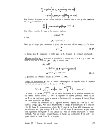 Los términos de coseno de esta última ecuación se cancelan uno al otro y cdldt, evaluada
en t = tp, se simplifica a
Esta última ecuación da lugar a la ecuación siguiente:
o bien,
cO& = 0, n, 2n, 3Jd, . . .
Dado que el tiempo pico corresponde al primer pico sobrepaso máximo, w& = z Por tanto,
El tiempo pico tp corresponde a medio ciclo de la frecuencia de oscilación amortiguada.
Sobrepaso máximo Mp: el sobrepaso se presenta en el tiempo pico 0 en t = tp = Ithd. Por
tanto, a partir de la ecuación (4-21), Mp se obtiene como
Mp = c(t,) - 1
= em50n(n’md)
(
cos 7c + d& sen 7c
= e-(ohd)n = e-(5/m))n
El porcentaje de sobrepaso máximo es e-(“‘od)x X 100%.
(4-30)
Tiempo de asentamiento ts: para un sistema subamortiguado de segundo orden, la respuesta
transitoria se obtiene a partir de la ecuación (4-21),
c(t) = 1 - & sen
v-i-qmdt+ tan-’ I; , para t 2 0
Las curvas 1 +- (e-Cm,o,t/fl), son las curvas envolventes de la respuesta transitoria para
una entrada escalón unitario. La curva de respuesta c(t) siempre permanece dentro de un
par de curvas envolventes, como se aprecia en la figura 4-14. La constante de tiempo de es-
tas curvas envolventes es l/&fh.
La velocidad de decaimiento de la respuesta transitoria depende del valor de la cons-
tante de tiempo l/<w,. Para un w,, determinado, el tiempo de asentamiento ts es una fun-
ción del factor de amortiguamiento relativo 5. A partir de la figura 4-10, observamos que,
para el mismo wn y para un rango de 5 entre 0 y 1, el tiempo de asentamiento ts para un sis-
tema ligeramente amortiguado es más grande que para un sistema amortiguado de manera
moderada. Para un sistema sobreamortiguado, el tiempo de asentamiento ts se vuelve más
grande debido al inicio lento de la respuesta.
Sección 4-3 / Sistemas de segundo orden 153
 