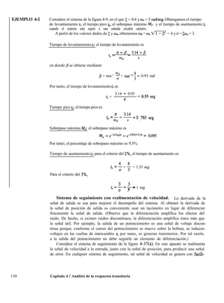 EJEMPLO 4-2 Considere el sistema de la figura 4-9, en el que 5 = 0.6 y wn = 5 radkeg. Obtengamos el tiempo
de levantamiento tr, el tiempo pico tp, el sobrepaso máximo Mp y el tiempo de asentamiento t,
cuando el sistema está sujeto a una entrada escalón unitario.
A partir de los valores dados de c y IB,,, obtenemos Wd = o,, fl= 4 y o = cw,, = 3.
Tiempo de levantamiento t,: el tiempo de levantamiento es
t _ Jd - B _ 3.14 - B
I
wd 4
en donde /3 se obtiene mediante
B = tan-’ T = tan-’ 4 =, 0.93 rad
Por tanto, el tiempo de levantamiento t, es
3.14 - 0.93
tr =
4
= 0.55 seg
Tiempo pico tp: el tiempo pico es
tp = - = 3.14 = 0 785 seg
md 4 .
Sobrepaso máximo Mp: el sobrepaso máximo es
j$ = e-k’/%h = &3/4)x3.14 = 0.095
Por tanto, el porcentaje de sobrepaso máximo es 9.5%.
Tiempo de asentamiento t,: para el criterio del 2%, el tiempo de asentamiento es
ts = + = + = 1.33 seg
Para el criterio del 5%,
,=3=3-
0 3
- 1 seg
Sistema de seguimiento con realimentación de velocidad. La derivada de la
señal de salida se usa para mejorar el desempeño del sistema. Al obtener la derivada de
la señal de posición de salida es conveniente usar un tacómetro en lugar de diferenciar
físicamente la señal de salida. (Observe que la diferenciación amplifica los efectos del
ruido. De hecho, si existen ruidos discontinuos, la diferenciación amplifica éstos más que
la señal útil. Por ejemplo, la salida de un potenciómetro es una señal de voltaje discon-
tinua porque, conforme el cursor del potenciómetro se mueve sobre la bobina, se inducen
voltajes en las vueltas de intercambio y, por tanto, se generan transitorios. Por tal razón,
a la salida del potenciómetro no debe seguirle un elemento de diferenciación.)
Considere el sistema de seguimiento de la figura 4-17(a). En este aparato se realimenta
la señal de velocidad a la entrada, junto con la señal de posición, para producir una señal
de error. En cualquier sistema de seguimiento, tal señal de velocidad se genera con facili-
156 Capítulo 4 / Análisis de la respuesta transitoria
 