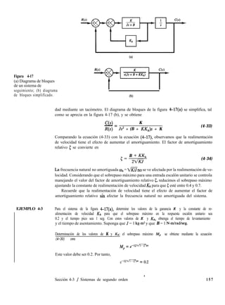 Figura 4-17
(a) Diagrama de bloques
de un sistema de
seguimiento; (b) diagrama
de bloques simplificado.
(a)
(b)
dad mediante un tacómetro. El diagrama de bloques de la figura 4-17(a) se simplifica, tal
como se aprecia en la figura 4-17 (b), y se obtiene
C(s) K
- =
R(s) Js2 + (B + KK,)s + K
(4-33)
Comparando la ecuación (4-33) con la ecuación (4-17), observamos que la realimentación
de velocidad tiene el efecto de aumentar el amortiguamiento. El factor de amortiguamiento
relativo c se convierte en
c= B + KK,,
22/KJ
(4-34)
IA frecuencia natural no amortiguada un = V?%no se ve afectada por la realimentación de ve-
locidad. Considerando que el sobrepaso máximo para una entrada escalón unitario se controla
manejando el valor del factor de amortiguamiento relativo 5, reducimos el sobrepaso máximo
ajustando la constante de realimentación de velocidad Kh para que 5 esté entre 0.4 y 0.7.
Recuerde que la realimentación de velocidad tiene el efecto de aumentar el factor de
amortiguamiento relativo sin afectar la frecuencia natural no amortiguada del sistema.
1EJEMPLO 4-3 Para el sistema de la figura 4-17(a), determine los valores de la ganancia K y la constante de re-
alimentación de velocidad Kh para que el sobrepaso máximo en la respuesta escalón unitario sea
0.2 y el tiempo pico sea 1 seg. Con estos valores de K y &,, obtenga el tiempo de levantamiento
y el tiempo de asentamiento. Suponga que J = 1 kg-m2 y que B = 1 N-mlradlseg.
Determinación de los valores de K y &: el sobrepaso máximo Mp se obtiene mediante la ecuación
(4-30) como
Mp = ,-@-b
Este valor debe ser 0.2. Por tanto,
e-GwR3~ = 0.2
Sección 4-3 / Sistemas de segundo orden 1 5 7
 
