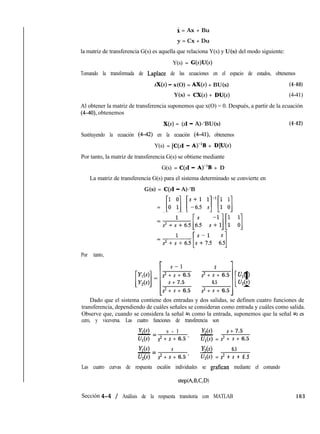 i = Ax + Bu
y = Cx + Du
la matriz de transferencia G(s) es aquella que relaciona Y(s) y U(s) del modo siguiente:
Y(s) = G(s)U(s)
Tomando la transformada de Laplace de las ecuaciones en el espacio de estados, obtenemos
sX(s) - x(O) = AX(s) + BU(s) (4-40)
Y(s) = CX(s) + DU(s) (4-41)
Al obtener la matriz de transferencia suponemos que x(O) = 0. Después, a partir de la ecuación
(4-40), obtenemos
X(s) = (SI - A)-‘BU(s) (4-42)
Sustituyendo la ecuación (4-42) en la ecuación (Ml), obtenemos
Y(s) = [C(sI - A)-lB + D]U(s)
Por tanto, la matriz de transferencia G(s) se obtiene mediante
G(s) = C(s1 - A)-‘B + D
La matriz de transferencia G(s) para el sistema determinado se convierte en
G(s) = C(sI - A)-‘B
= [u 11 [Yi: 11’[: u]
=,,,,,[, 21][: u]
=,+6+6.5[:+:5 6qPor tanto,
S--l s
s2 + s + 6.5 s2 + s + 6.5 U,(s)s + 7.5 6.5
[ 1U,(s)
s2 + s + 6.5 s2 + s + 6.5
Dado que el sistema contiene dos entradas y dos salidas, se definen cuatro funciones de
transferencia, dependiendo de cuáles señales se consideran como entrada y cuáles como salida.
Observe que, cuando se considera la señal ~1 como la entrada, suponemos que la señal u2 es
cero, y viceversa. Las cuatro funciones de transferencia son
Y,(s) s - l Y,(s) s + 7.5
- =
- =w> s2 + s + 6.5 ’ q(s) s2 + s + 6.5
K(s) S W) 6.5- =
- =U2(4 s2 + s + 6.5 ’ U,(s) s2 + s + 6.5
Las cuatro curvas de respuesta escalón individuales se grafican mediante el comando
stepb%B,C,D)
Sección 4-4 / Análisis de la respuesta transitoria con MATLAB 163
 