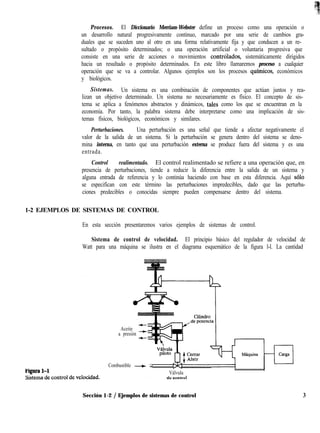 Procesos. El Diccionario Merriam-Webster define un proceso como una operación o
un desarrollo natural progresivamente continuo, marcado por una serie de cambios gra-
duales que se suceden uno al otro en una forma relativamente fija y que conducen a un re-
sultado o propósito determinados; o una operación artificial o voluntaria progresiva que
consiste en una serie de acciones o movimientos contrólados, sistemáticamente dirigidos
hacia un resultado o propósito determinados. En este libro llamaremos proceso a cualquier
operación que se va a controlar. Algunos ejemplos son los procesos qufmicos, económicos
y biológicos.
Sistemas. Un sistema es una combinación de componentes que actúan juntos y rea-
lizan un objetivo determinado. Un sistema no necesariamente es físico. El concepto de sis-
tema se aplica a fenómenos abstractos y dinámicos, tales como los que se encuentran en la
economía. Por tanto, la palabra sistema debe interpretarse como una implicación de sis-
temas físicos, biológicos, económicos y similares.
Perturbaciones. Una perturbación es una señal que tiende a afectar negativamente el
valor de la salida de un sistema. Si la perturbación se genera dentro del sistema se deno-
mina interna, en tanto que una perturbación externa se produce fuera del sistema y es una
entrada.
Control realimentado. El control realimentado se refiere a una operación que, en
presencia de perturbaciones, tiende a reducir la diferencia entre la salida de un sistema y
alguna entrada de referencia y lo continúa haciendo con base en esta diferencia. Aquí ~610
se especifican con este término las perturbaciones impredecibles, dado que las perturba-
ciones predecibles o conocidas siempre pueden compensarse dentro del sistema.
1-2 EJEMPLOS DE SISTEMAS DE CONTROL
En esta sección presentaremos varios ejemplos de sistemas de control.
Sistema de control de velocidad. El principio básico del regulador de velocidad de
Watt para una máquina se ilustra en el diagrama esquemático de la figura l-l. La cantidad
Aceite
a presión
Combustible + q
tcïgural-1 Válvula
A.. ,.-..r--,
Sección 1-2 / Ejemplos de sistemas de control 3
 