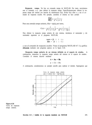 Figura 4-26
Curva de respuesta
rampa unitaria.
Respuesta rampa. No hay un comando rampa de MATLAB. Por tanto, necesitamos
usar el comando step para obtener la respuesta rampa. Específicamente,para obtener la res-
puesta rampa del sistema con función de transferencia G(s), divida G(s) entre s y use el co-
mando de respuesta escalón. Por ejemplo, considere el sistema en lazo cerrado
C(s) 1- =
R(s) s*+s+1
Para una entrada rampa unitaria, R(s) = l/(s*); por tanto,
C(s) =
1 1 1 1
s2+s+1s2=(s*+s+1)ss
Para obtener la respuesta rampa unitaria de este sistema, introduzca el numerador y de-
nominador siguientes en el programa MATLAB,
num=IO 0 0 ll;
den = 11 1 1 01;
y use el comando de respuesta escalón. Véase el programa MATLAB 4-7. La gráfica
obtenida mediante este programa aparece en la figura 4-26.
Respuesta rampa unitaria de un sistema definido en el espacio de estados. A
continuación, trataremos la respuesta rampa unitaria del sistema en el espacio de estados.
Considere el sistema descrito mediante
X=Ax+Bu
y = Cx + Du
A continuación, consideraremos un ejemplo sencillo para explicar el método. Supongamos que
Curva de respuesta rampa unitaria
para el sistema G(s) = ll(s”2+s+l)
6
- 0 1 2 3 4 5 6 7
t seg
Sección 4-4 / Análisis de la respuesta transitoria con MATLAB 171
 