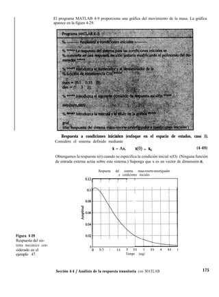 Figura 4-29
Respuesta del sis-
tema mecánico con-
siderado en el
ejemplo 47.
El programa MATLAB 4-9 proporciona una gráfica del movimiento de la masa. La gráfica
aparece en la figura 4-29.
Respuesta a condiciones iniciaIes (enfoque en el espacio de estados, caso 1).
Considere el sistema definido mediante
X = Ax, 40) = x, (4-49)
Obtengamos la respuesta x(t) cuando se especifica la condición inicial x(O). (Ninguna función
de entrada externa actúa sobre este sistema.) Suponga que x es un vector de dimensión n.
Respuesta del sistema masa-resorte-amortiguador
a condiciones iniciales
l l
: I I
T
.i
-0 0.5 1 1.5 2 2.5 3 3.5 4 4.5 5
Tiempo (seg)
Sección 4-4 / Análisis de la respuesta transitoria con MATLAB 175
 