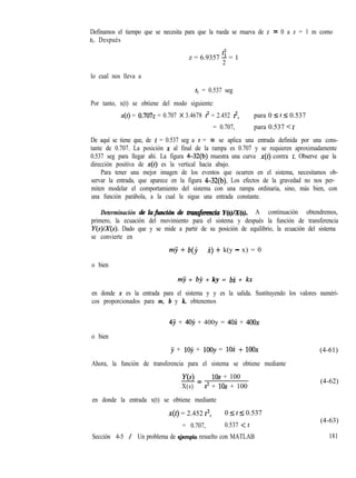 Definamos el tiempo que se necesita para que la rueda se mueva de z = 0 a z = 1 m como
tl. Después
t2
z = 6.9357 2 = 1
2
lo cual nos lleva a
tl = 0.537 seg
Por tanto, x(t) se obtiene del modo siguiente:
x(t) = 0.7072 = 0.707 X 3.4678 t2 = 2.452 t2, para 0 I t I 0.537
= 0.707, para 0.537 < t
De aquí se tiene que, de t = 0.537 seg a t = 03 se aplica una entrada definida por una cons-
tante de 0.707. La posición x al final de la rampa es 0.707 y se requieren aproximadamente
0.537 seg para llegar ahí. La figura 4-32(b) muestra una curva x(t) contra t. Observe que la
dirección positiva de x(t) es la vertical hacia abajo.
Para tener una mejor imagen de los eventos que ocurren en el sistema, necesitamos ob-
servar la entrada, que aparece en la figura 4-32(b). Los efectos de la gravedad no nos per-
miten modelar el comportamiento del sistema con una rampa ordinaria, sino, más bien, con
una función parábola, a la cual le sigue una entrada constante.
Determinación de hfwtcih de tmn.s$mcia Y(s)/X(s). A continuación obtendremos,
primero, la ecuación del movimiento para el sistema y después la función de transferencia
Y(s)/X(s). Dado que y se mide a partir de su posición de equilibrio, la ecuación del sistema
se convierte en
my + b(jJ - i) + k(y - x) = 0
o bien
rny + bj + ky = bi + kx
en donde x es la entrada para el sistema y y es la salida. Sustituyendo los valores numéri-
cos proporcionados para m, b y k, obtenemos
4j + 4ojJ + 400y = 4ox + 4OOX
o bien
y + 109 + 1ooy = 1ox + 1OOX
Ahora, la función de transferencia para el sistema se obtiene mediante
Y(s) 10s + 100
-=
X(s) s2 + 10s + 100
en donde la entrada x(t) se obtiene mediante
x(t) = 2.452 t2, 0 5 t 5 0.537
= 0.707, 0.537 -=c t
Sección 4-5 / Un problema de demplo resuelto con MATLAB
(4-61)
(4-62)
(4-63)
181
 