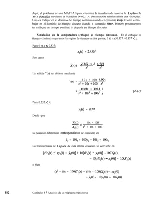 Aquí, el problema es usar MATLAB para encontrar la transformada inversa de Laplace de
Y(S) obtenida mediante la ecuación (4-62). A continuación consideramos dos enfoques.
Uno es trabajar en el dominio del tiempo continuo usando el comando step. El otro es tra-
bajar en el dominio del tiempo discreto usando el comando filter. Primero presentaremos
un enfoque en tiempo continuo y después en tiempo discreto.
Simulación en la computadora (enfoque en tiempo continuo). En el enfoque en
tiempo continuo separamos la región de tiempo en dos partes; 0 5 t 5 0.537 y 0.537 < t.
Para 0 5 t 5 0.537:
XI(t) = 2.45212
Por tanto
2.452 x 2 4.904
X,(s) = s3 = -
s3
La salida Y(s) se obtiene mediante
Y(s) =
10s + 100 4;904
S2+10S+100-z-
Para 0.537 < t:
Dado que
49.04s + 490.4 1
=
s4 + lOs3 + lOOs s
x2(t) = 0.707
Y2(4 10s + 100
-=
x2w s2 + 10s + 100
la ecuación diferencial cokespondiente se convierte en
j2 + 1oy2 + lOOy, = lOX, + lOOx,
La transformada de Laplace de esta última ecuación se convierte en
b2W) - SY2Ko - jl2Wl + w%(~) - Y2Wl + 1OOY,(s)
= lO[sX,(s) - x2(0)] + 100X2(s)
o bien
(s2 + 10s + lOO)Y,(s) = (10s + 100)X2(s) + sy,
+ jl,(O> + lOY, - 1Ox2(0)
(4-64)
182 Capítulo 4 / Análisis de la respuesta transitoria
 