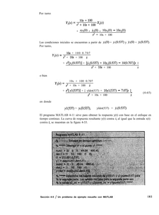 Por tanto
Y26) = s2 :“1; yoo X,(s)
+ SY + Y,(O) + lOY, - 1Ox2@)
s2 + 10s + 100
Las condiciones iniciales se encuentran a partir de yz(O) = yl(O.537) y j~z(O) = jl(O.537).
Por tanto,
Y,(s) =
10s + 100 0.707
s2 + 10s + 100 S
+ &J,(O.537)] + bl(O.537) + lOy,(O.537) - 10(0.707)]s 1
s2 + 10s + 100 s
o bien
Y26) =
10s + 100 0.707
s2 + 10s + 100 s
+ s2[y1(537)] + [ yldot(537) + lOyl(537) - 7.071s 1-
s2 + 10s + 100 s
(4-65)
en donde
yl(537) = y1(0.537), yldot(537) = yl(O.537)
El programa MATLAB 4-11 sirve para obtener la respuesta y(t) con base en el enfoque en
tiempo continuo. La curva de respuesta resultante y(t) contra t, al igual que la entrada x(t)
contra t, se muestran en la figura 4-33.
Sección 4-5 / Un problema de ejemplo resuelto con MATLAB 183
 