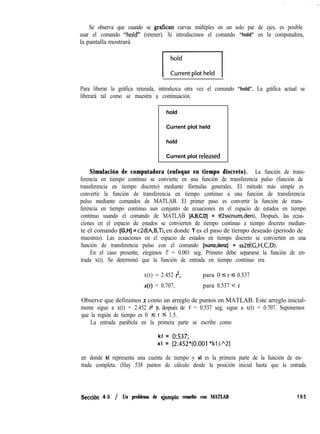 Se observa que cuando se grafican curvas múltiples en un solo par de ejes, es posible
usar el comando “hold” (retener). Si introducimos el comando “hold” en la computadora,
la pantalla mostrará
I:,n,,,,,,,,
Para liberar la gráfica retenida, introduzca otra vez el comando “hold”. La gráfica actual se
liberará tal como se muestra a continuación.
hold
Current plot held
hold
Current plot released
Simulación de computadora (enfoque en tiempo discreto). La función de trans-
ferencia en tiempo continuo se convierte en una función de transferencia pulso (función de
transferencia en tiempo discreto) mediante fórmulas generales. El método más simple es
convertir la función de transferencia en tiempo continuo a una función de transferencia
pulso mediante comandos de MATLAB. El primer paso es convertir la función de trans-
ferencia en tiempo continuo aun conjunto de ecuaciones en el espacio de estados en tiempo
continuo usando el comando de MATLAB [A,B,C,D] = tf2ss(num,den). Después, las ecua-
ciones en el espacio de estados se convierten de tiempo continuo a tiempo discreto median-
te el comando [G,H] = cZd(A,B,T), en donde T es el paso de tiempo deseado (periodo de
muestreo). Las ecuaciones en el espacio de estados en tiempo discreto se convierten en una
función de transferencia pulso con el comando [numz,denz] = ssZtf(G,H,C,D).
En el caso presente, elegimos T = 0.001 seg. Primero debe separarse la función de en-
trada x(t). Se determinó que la función de entrada en tiempo continuo era
x(t) = 2.452 8, para 0 I t 5 0.537
x(t) = 0.707, para 0.537 < t
Observe que definimos x como un arreglo de puntos en MATLAB. Este arreglo inicial-
mente sigue a x(t) = 2.452 rr y, después de t = 0.537 seg, sigue a x(t) = 0.707. Suponemos
que la región de tiempo es 0 zz t 5 1.5.
La entrada parábola en la primera parte se escribe como
kl = 0:537;
xl = [2.452*(0.001 *kl).“21
en donde kl representa una cuenta de tiempo y xl es la primera parte de la función de en-
trada completa. (Hay 538 puntos de cálculo desde la posición inicial hasta que la entrada
Seccih 4-5 / Un problema de qjemplo resuelto con MATLAB 185
 