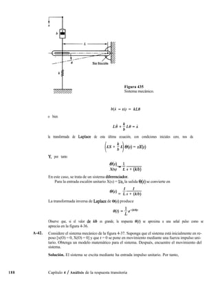 Figura 435
Sistema mecánico.
b(i - ti) = kL9
o bien
la transformada de Laplace de esta última ecuación, con condiciones iniciales cero, nos da
i 1LS + $ L O(s) = sX(s)
Y, por tanto
s@(s) _ I
X(s) L s + (klb)
En este caso, se trata de un sistema diferenciador.
Para la entrada escalón unitario X(s) = lh, la salida O(s) se convierte en
1 1
@(‘) = ¿s + (klb)
La transformada inversa de Laplace de O(s) produce
Observe que, si el valor de klb es grande, la respuesta e(t) se aproxima a una señal pulso como se
aprecia en la figura 4-36.
A-42. Considere el sistema mecánico de la figura 4-37. Suponga que el sistema está inicialmente en re-
poso [x(O) = 0, X(O) = 0] y que t = 0 se pone en movimiento mediante una fuerza impulso uni-
tario. Obtenga un modelo matemático para el sistema. Después, encuentre el movimiento del
sistema.
Solución. El sistema se excita mediante ha entrada impulso unitario. Por tanto,
188 Capítulo 4 / Análisis de la respuesta transitoria
 