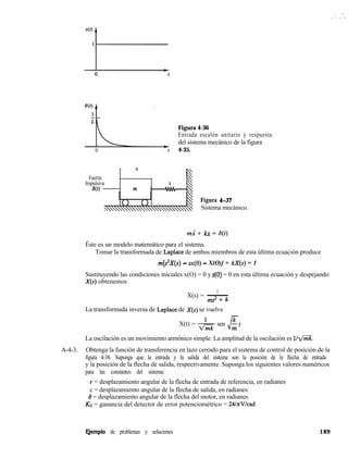 W)1
i
L-
Figura 4-36
Entrada escalón unitario y respuesta
del sistema mecánico de la figura
0 t 4-35.
- x 
Fuerza
Impulsiva k

W) m 
Figura 437
Sistema mecánico.
rn? + kx = d(t)
Éste es un modelo matemático para el sistema.
Tomar la transformada de Laplace de ambos miembros de esta última ecuación produce
m[s*X(s) - n(O) - X(O)] + kX(s) = 1
Sustituyendo las condiciones iniciales x(O) = 0 y k(O) = 0 en esta última ecuación y despejando
X(s) obtenemos
1
X(s) = ~
ms* + k
La transformada inversa de Laplace de X(s) se vuelve
X(t) = & sen
$
ktm
La oscilación es un movimiento armónico simple. La amplitud de la oscilación es llm.
A-4-3. Obtenga la función de transferencia en lazo cerrado para el sistema de control de posición de la
figura 4-38. Suponga que la entrada y la salida del sistema son la posición de la flecha de entrada
y la posición de la flecha de salida, respectivamente. Suponga los siguientes valores numéricos
para las constantes del sistema:
r = desplazamiento angular de la flecha de entrada de referencia, en radianes
c = desplazamiento angular de la flecha de salida, en radianes
8 = desplazamiento angular de la flecha del motor, en radianes
KO = ganancia del detector de error potenciométrico = 24lnVlrad
aemplo de problemas y soluciones 189
 