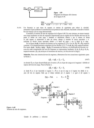 Figura 4-39
Diagrama de bloques del sistema
de la figura 4-38.
C(s) 5.5 42.3-=
R(s) 0.13s’ + s + 5.5 = s2 + 7.69s + 42.3
A-4-4. Con frecuencia se usan trenes de engranes en sistemas de seguimiento para reducir la velocidad,
aumentar el par u obtener la transferencia de potencia más eficiente, haciendo coincidir el miem-
bro de manejo con la carga determinada.
Considere el sistema de tren de engranes de la figura 4-40. En este sistema, un motor maneja
una carga mediante un tren de engranes Suponiendo que la rigidez de las flechas del tren de en-
granes es infinita (no existe juego o bamboleo ni deformación elástica) y que el número de dientes
en cada engrane es proporcional al radio del mismo, obtenga el momento de inercia equivalente y el
coeficiente de fricción viscosa equivalente referido a la flecha del motor y con la flecha de la carga.
En la figura 4-40, el número de dientes en los engranes 1,2,3 y 4 es NI, Nz, N3 y Nd, respecti-
vamente. Los desplazamientos angulares de las flechas 1,2 y 3 son &,& y 03, respectivamente.
Por tanto, 132/& = NJN2 y 83l62 = N31Na. El momento de inercia y el coeficiente de fricción vis-
cosa de cada componente del tren de engranes se representan mediante JI, 61; Jz, b2; y J3, b3,
respectivamente. (J3 y b3 incluyen el momento de inercia y la fricción de la carga.)
Solución. Para este sistema de tren de engranes, obtenemos las tres ecuaciones siguientes: para
la flecha 1,
J1ël + b@, + Tl = Tm (4-67)
en donde Tm es el par desarrollado por el motor y Tl es el par de carga en el engrane 1 debido al
reposo del tren de carga. Para la flecha 2,
J,ii, + b2d2 + T3 = T2 (4-68)
en donde Tz es el par transmitido al engrane 2 y T3 es el par de carga en el engrane tres debido al re-
poso del tren de engranes Dado que el trabajo realizado por el engrane 1 es igual al del engrane 2,
Tl& = Tzt’z 0 T2 = TI $
Figura 4-40
W
Flecha 1
Par de entrada
del motor
- -.-.-. .-.-.-.-.-
Engrane 2 -+ EJ x kd - - - Flecha 3
N2
carga
TL (0
Sistema de tren de engranes.
Ejemplo de problemas y soluciones 191
 
