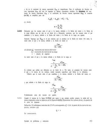 y J3 en el momento de inercia equivalente Jles es insignificante. Para el coeficiente de fricción vis-
cosa equivalente bleq del tren de engranes se aplican comentarios similares. En ttrminos del mo-
mento de inercia equivalente Jleq y el coeficiente de fricción viscosa equivalente blcq, la ecuación
(4-70) se simplifica para dar
J& + b,,@, + nT, = Tm
en donde
NI N3n=--
Nz N.a
A-M. Demuestre que las razones entre el par y la inercia referidos a la flecha del motor y la flecha de
la carga difieren una de otra en un factor de n. Demuestre, asimismo, que las razones entre el par
cuadrático y la inercia, referido a la flecha del motor y la flecha de la carga son iguales.
Solución. Suponga que Tmti es el par máximo que se produce en la flecha de motor. Por tanto, la
razón entre el par y la inercia, referido a la flecha de motor es
Tmti
J,,, + n2JL
en donde J,,, = momento de inercia del rotor
JL = momento de inercia de la carga
n = relación de engranes
La razón entre el par y la inercia referida a la flecha de la carga es:
T mb.
n nT,ti
J
L
+ k J, + n2JL
n2
Es evidente que ambas son diferentes en un factor de n. Por tanto, al comparar las razones entre
el par y la inercia de los motores, resulta necesario especificar cuál flecha es la referencia.
Observe que la razón entre el par cuadrático y la inercia, referida a la flecha del motor, es
TL
J,,, + n2JL
y que referido a la flecha de carga es
T’,&X
n TL
J
L
+& J,,,+ n2J~
n2
Evidentemente estas dos razones son iguales.
A-4-6. Cuando el sistema de la figura 4-41(a) está sujeto a una entrada escalón unitario, la salida del sis-
tema responde como se aprecia en la figura @Il(b). Determine los valores de K y Ta partir de
la curva de respuesta.
Solución. El sobrepaso máximo de 25.4% corresponde a 5 = 0.4. A partir de la curva de res-
puesta, tenemos que
En consecuencia,
Ejemplo de problemas y soluciones
tp = 3
193
 