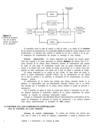 Temperatura
Sol ambiente
Sensor térmico _
de radiación -
Figura14
- Control de tempera-
tura del comparti-
miento del pasajero
de un automóvil.
1
T e m p e r a t u r a ’ T T _
Temperatura
del compartimiento
deseada Calefactor 0
: - Controlador - aire acondi- -
Compartimiento
del pasajero
F
(Entrada) cionado
del pasajero (Salida)
1
El controlador recibe la señal de entrada, la señal de salida y las señales de los sensores
de las fuentes de perturbación. El controlador envfa una señal de control óptima al aire
acondicionado o al calefactor para controlar la cantidad de aire frío o caliente a fin de que
la temperatura del compartimiento del pasajero se mantenga al valor deseado.
Sistemas empresariales. Un sistema empresarial está formado por muchos grupos.
Cada tarea asignada a un grupo representará un elemento dinknico del sistema. Para la co-
rrecta operación de tal sistema deben establecerse métodos de realimentación para reportar
los logros de cada grupo. El acoplamiento cruzado entre los grupos funcionales debe re-
ducirse a un mínimo para evitar retardos de tiempo inconvenientes en el sistema. Entre más
pequeño sea dicho acoplamiento, más regular será el flujo de señales y materiales de trabajo.
Un sistema empresarial es un sistema en lazo cerrado. Un buen diseño del mismo re-
ducirá el control administrativo requerido. Observe que las perturbaciones en este sistema
son la falta de personal o de materiales, la interrupción de las comunicaciones, los errores
humanos, etcétera.
El establecimiento de un sistema bien fundado para obtener estimados, basado en es-
tadísticas, es imprescindible para una administración adecuada. (Observe que es un hecho
bien conocido que el desempeño de tal sistema mejora mediante el tiempo de previsión o
anticipación.)
Con el propósito de aplicar la teoría de control para mejorar el desempeño de tal siste-
ma, debemos representar la característica dinámica de los grupos componentes del sistema
mediante un conjunto de ecuaciones relativamente simples.
Aunque es ciertamente una dificultad obtener representaciones matemáticas de los
grupos de componentes, la aplicación de técnicas de optimización a los sistemas empresa-
riales mejora significativamente el desempeño de tales sistemas.
1-3 CONTROL EN LAZO CERRADO EN COMPARACIÓN
CON EL CONTROL EN LAZO ABIERTO
Sistemas de control realimentados. Un sistema que mantiene una relación pres-
crita entre la salida y la entrada de referencia, comparándolas y usando la diferencia como
6 Capítulo 1 / Introducción a los sistemas de control
 