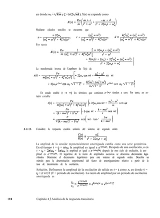 en donde wn = m y 5 = bl(22/mk). X(s) se expande como
198 Capítulo 4 / Análisis de la respuesta transitoria
-as + d
s2 + 25w,s + w;
1
Mediante cálculos sencillos se encuentra que
a =
- X%
<w; - w2)2 + 45%+2 ’
c =
(w; - w2)
<w; - w2)2 + 452w;o2 ’
d = 452w; - (wi - w2)
<w; - w2y + 45%&¿?
Por tanto
X(s) = e 1
[
- 25w,s + <w; - w2)
m (CU: - w2)2 + 452w$i? s2 + w2
+ 25W”(S + Cw,) + 252w; - (wi - w2)
s2 + 250,s + w;
La transformada inversa de Laplace de X(s) da
x(t) =
Pw
[
wn- w2
m[(wi - w*)’ + 452w,2w2]
- 25wn cos wt + ~ sen wt
w
+ 2<w,ed”~’ cos w, m +
2c2w,2- (wn” - w”)
w,Vl- p
e+*’ sen 0, mt
1
En estado estable (t + ~0) los términos que contienen e-cw tienden a cero. Por tanto, en es-
tado estable
x(t) =
Pw
m[(wi - w2)’ + 452w~w2]
- 25w,cos wt + * sen wt
Pw
= (k- mw”)” + b2w2
-bcos wt + k-sen wt
w
P
i
bw=
v(k- mw’)” + b2w2
sen wt- tan-’
k-
A-4-11. Considere la respuesta escalón unitario del sistema de segundo orden
C(s)-= w;’
R(s) s2 + 25w,s + w;
La amplitud de la senoide exponencialmente amortiguada cambia como una serie geométrica.
En ei tiempo t = tp = zhd, la amplitud es igual a e-c dad)n. Después de una oscilación, o en
t = fp + h//wd = 3zhd, la amplitud es igual a e-(d:d)3”; después de otro ciclo de oscilación, la am-
plitud es e-c”lwdjsn. El logaritmo de la razón de amplitudes sucesivas se denomina decremento loga-
rítmico. Determine el decremento logarítmico para este sistema de segundo orden. Describa un
método para la determinación experimental del factor de amortiguamiento relativo a partir de la
tasa de decaimiento de la oscilación.
Solución. Definamos la amplitud de la oscilación de salida en t = ti como x,, en donde ti =
tp + (i - l)T (T = periodo de oscilación). La razón de amplitud por un periodo de oscilación
amortiguada es
EL- f?
-(doJd)n
_ -= &dJJ& = e251di=y
x2
e-(o/w,)îx
 