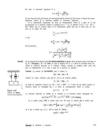 Por tanto, el decremento logarítmico 6 es
A-4-12.
t
x
Figura 4-46
Sistema de masa-
resorte-amortiguador.
Es una función sólo del factor de amortiguamiento relativo 5. Por tanto, el factor de amor-
tiguamiento relativo 5 se determina mediante el decremento logarítmico.
En la determinación experimental del factor de amortiguamiento relativo 5 a partir de la tasa
de decaimiento de la oscilación, medimos la amplitud XI en t = tp y la amplitud x,, en t = tp + (n -
1)T. Observe que es necesario elegir un n suficientemente grande para que la razón xh, no esté
cerca de la unidad. Por tanto
Xl _- - e(n-l)z.cm
o bien
Por lo anterior
En el sistema de la figura 4-46, los v,$ores numhicos de m, b, y k se proporcionan como m = 1
kg, b = 2N-seg/m, y k = 100 Nlm. La masa se desplaza 0.05 m y se libera sin velocidad inicial. En-
cuentre la frecuencia observada en la vibración. Además, encuentre la amplitud cuatro ciclos des-
pués. El desplazamiento x se mide a partir de la posición de equilibrio.
Solución. La ecuación de movimi+o para el sistema es
mi + bi + kx = 0
Sustituir los valores numéricos para m, b y k en esta ecuación produce
x + 2x + 1oox = 0
en donde las condiciones iniciales son x(O) = 0.05 y X(O) = 0. A partir de esta última ecuación, la
frecuencia natural no amortiguada w,, y el factor de amortiguamiento relativo 5 resultan
0, = 10, 5 = 0.1
La frecuencia observada en realidad en la vibración es la frecuencia natural amortiguada Ud.
ííh = o,, m = 10 m = 9.95 radlseg
En el análisis actual, i(O) se obtiene como cero. Por tanto, la solución x(t) se escribe como
x(t) = x(o) ee50”r cos wdt + ,,,& sen mdt
de lo que se deduce que, en t = nT en donde T = 2dod,
x(nT) = x(0)e-50-nr
Qemplo de problemas y soluciones 199
 