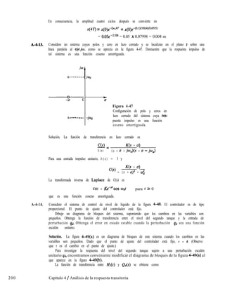 En consecuencia, la amplitud cuatro ciclos después se convierte en
x(4T) = x(())e-5%4T = x(0)e-(0.1)(10)(4)(0.6315)
= 0.05e-2.526 = 0.05 X 0.07998 = 0.004 m
A-4-W. Considere un sistema cuyos polos y cero en lazo cerrado y se localizan en el plano s sobre una
línea paralela al ejeiw, como se aprecia en la figura 4-47. Demuestre que la respuesta impulso de
tal sistema es una función coseno amortiguada.
x ------ -_
t
Cr
Figura 4-47
Configuración de polo y ceros en
lazo cerrado del sistema cuya res-
puesta impulso es una función
coseno amortiguada.
Solución. La función de transferencia en lazo cerrado es
C(s)-= K(s + c7)
R(s) (s + u + jod)(s + u - jod)
Para una entrada impulso unitario, R(s) = 1 y
K(s + u)
c(s) = (s + uy + 0;
La transformada inversa de Laplace de C(s) es
C(t) = Ke-“COS mdt para t 2 0
que es una función coseno amortiguada.
A-4-14. Considere el sistema de control de nivel de líquido de la figura 4-48. El controlador es de tipo
proporcional. El punto de ajuste del controlador está fijo.
Dibuje un diagrama de bloques del sistema, suponiendo que los cambios en las variables son
pequeños. Obtenga la función de transferencia entre el nivel del segundo tanque y la entrada de
perturbación qd. Obtenga el error en estado estable cuando la perturbación qd sea una función
escalón unitario.
Solución. La figura 4-49(a) es un diagrama de bloques de este sistema cuando los cambios en las
variables son pequeños. Dado que el punto de ajuste del controlador está fijo, r = 0. (Observe
que r es el cambio en el punto de ajuste.)
Para investigar la respuesta del nivel del segundo tanque sujeto a una perturbación escalón
unitario qd, encontramos conveniente modificar el diagrama de bloques de la figura 4-49(a) al
que aparece en la figura 4-49(b).
La función de transferencia entre Z&(s) y Qd(S) se obtiene como
200 Capítulo 4 / Análisis de la respuesta transitoria
 