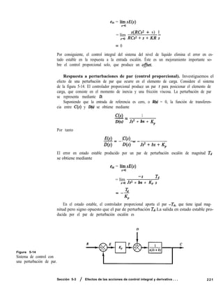 ess = lízsE(s)
= lím
s(RCs2 + s) 1
ro RCs*+s+KR;
= 0
Por consiguiente, el control integral del sistema del nivel de líquido elimina el error en es-
tado estable en la respuesta a la entrada escalón. Éste es un mejoramiento importante so-
bre el control proporcional solo, que produce un offset.
Respuesta a perturbaciones de par (control proporcional). Investiguemos el
efecto de una perturbación de par que ocurre en el elemento de carga. Considere el sistema
de la figura 5-14. El controlador proporcional produce un par t para posicionar el elemento de
carga, que consiste en el momento de inercia y una fricción viscosa. La perturbación de par
se representa mediante D.
Suponiendo que la entrada de referencia es cero, o R(s) = 0, la función de transferen-
cia entre C(s) y D(s) se obtiene mediante
C(s) 1
-=
D(s) Js* + bs + Kp
Por tanto
E(s)=- 1C(s)
D(s) D(s) - -Js2+bs+Kp
El error en estado estable producido por un par de perturbación escalón de magnitud Td
se obtiene mediante
ess = lízsE(s)
= lím
-s Td
s-co Js* + bs + Kp s
En el estado estable, el controlador proporcional aporta el par -Td, que tiene igual mag-
nitud pero signo opuesto que el par de perturbación Td. La salida en estado estable pro-
ducida por el par de perturbación escalón es
D
Figura 5-14
Sistema de control con
una perturbación de par.
Sección 5-3 / Efectos de las acciones de control integral y derivativa . . . 221
 