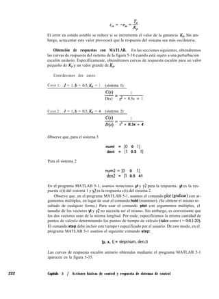 222
El error en estado estable se reduce si se incrementa el valor de la ganancia Kp. Sin em-
bargo, acrecentar este valor provocará que la respuesta del sistema sea más oscilatoria.
Obtención de respuestas con MATLAB. En las secciones siguientes, obtendremos
las curvas de respuesta del sistema de la figura 5-14 cuando está sujeto a una perturbación
escalón unitario. Específicamente, obtendremos curvas de respuesta escalón para un valor
pequeño de Kp y un valor grande de Kp.
Consideremos dos casos:
Caso 1: J = 1, b = 0.5, Kp = 1 (sistema 1):
C(s) 1-=
D(s) s2 + 0.5s + 1
Caso 2: J = 1, b = 0.5, Kp = 4 (sistema 2):
C(s) 1-=
D(s) s2 + 0.5s + 4
Observe que, para el sistema 3
numl = [O 0 II
denl = [l 0.5 Il
Para el sistema 2
num2=[0 0 ll
den = [l 0.5 41
En el programa MATLAB 5-1, usamos notaciones yl y y2 para la respuesta. yl es la res-
puesta c(t) del sistema 1 y y2 es la respuesta c(t) del sistema 2.
Observe que, en el programa MATLAB 5-1, usamos el comando plot (graficar) con ar-
gumentos múltiples, en lugar de usar el comando hold (mantener). (Se obtiene el mismo re-
sultado de cualquier forma.) Para usar el comando plot con argumentos múltiples, el
tamaño de los vectores yl y y2 no necesita ser el mismo. Sin embargo, es conveniente que
los dos vectores sean de la misma longitud. Por ende, especificamos la misma cantidad de
puntos de cálculo determinando los puntos de tiempo de cálculo (tales como t = 0:0.1:20).
El comando step debe incluir este tiempo t especificado por el usuario. De este modo, en el
programa MATLAB 5-1 usamos el siguiente comando step:
[y, x, tl = step(num, den,t)
Las curvas de respuesta escalón unitario obtenidas mediante el programa MATLAB 5-1
aparecen en la figura 5-15.
Capítulo 5 / Acciones básicas de control y respuesta de sistemas de control
 