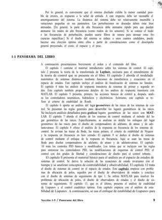 Por lo general, es conveniente que el sistema diseñado exhiba la menor cantidad posi-
ble de errores, en respuesta a la señal de entrada. A este respecto, debe ser razonable el
amortiguamiento del sistema. La dinámica del sistema debe ser relativamente insensible a
variaciones pequeñas en sus parámetros. Las perturbaciones no deseadas deben estar bien
atenuadas. [En general, la parte de alta frecuencia debe atenuarse rápido para que puedan
atenuarse los ruidos de alta frecuencia (como ruidos de los sensores). Si se conoce el ruido
o las frecuencias de perturbación, pueden usarse filtros de ranura para atenuar estas fre-
cuencias específicas.] Si el diseño del sistema se reduce a unos cuantos candidatos, puede
hacerse una elección óptima entre ellos a partir de consideraciones como el desempeño
general proyectado, el costo, el espacio y el peso.
,’
1-5 PANORAMA DEL LIBRO
A continuación presentaremos brevemente el orden y el contenido del libro.
El capítulo 1 contiene el material introductorio sobre los sistemas de control. El capí-
tulo 2 presenta la teoría de la transformada de Laplace, necesaria para el entendimiento de
la teoría de control que se presenta en el libro. El capítulo 3 aborda el modelado
matemático de sistemas dinámicos mediante funciones de transferencia y ecuaciones en el
espacio de estados. Este capítulo incluye el análisis de linealización de sistemas no lineales.
El capítulo 4 trata los análisis de respuesta transitoria de sistemas de primer y segundo or-
den. Este capítulo también proporciona detalles de los análisis de respuesta transitoria con
MATLAB. El capítulo 5 presenta, primero, las acciones básicas de control y, después, anali-
za los controladores neumáticos, hidráulicos y electrónicos. Asimismo, este capítulo se re-
fiere al criterio de estabilidad de Routh.
El capítulo 6 aporta un análisis del lugar eométrico de las raíces de los sistemas de con-
trol. Se presentan las reglas generales para d
x
sarrollar los lugares geométricos de las raíces.
Se incluyen análisis detallados para grafica lugares geométricos de las raíces con MAT-
LAB. El capítulo 7 aborda el diseño de los sistemas de control mediante el método del lu-
gar geométrico de las raíces. Específicamente, se analizan en detalle los enfoques del lugar
geométrico de las raíces para el diseño de compensadores de adelanto, de atraso y de ade-
lanto-atraso. El capítulo 8 ofrece el análisis de la respuesta en frecuencia de los sistemas de
control. Se revisan las trazas de Bode, las trazas polares, el criterio de estabilidad de Nyquist
y la respuesta en frecuencia en lazo cerrado. El capítulo 9 se dedica al diseño de sistemas
de control mediante el enfoque de la respuesta en frecuencia. Aquí se usan las trazas de
Bode para diseñar compensadores de adelanto, de atraso y de adelanto-atraso. El capítulo
10 trata los controles PID básicos y modificados. Los temas que se incluyen son las reglas
para sintonizar los controladores PID, las modificaciones de esquemas de control PID, el
control con dos grados de libertad y consideraciones de diseño para el control robusto.
El capítulo ll presenta el material básico para el análisis en el espacio de estados de
sistemas de control. Se deriva la solución de las ecuaciones de estado invariantes con el
tiempo y se analizan conceptos de controlabilidad y observabilidad. El capítulo 12 trata
el diseño de sistemas de control en el espacio de estados. Este capftulo empieza con proble-
mas de ubicación de polos, seguidos por el diseño de observadores de estados y concluye
con el diseño de sistemas de seguimiento de tipo 1. Se utiliza MATLAB para resolver los
problemas de ubicación de polos, el diseño de observadores de estados y el diseño de sis-
temas de seguimiento. El capítulo 13, que es el último, presenta el análisis de estabilidad
de Liapunov y el control cuadrático óptimo. Este capítulo empieza con el análisis de esta-
bilidad de Liapunov. A continuación, se usa el enfoque de estabilidad de Liapunov para
Sección 1-5 / Panorama del libro 9
 
