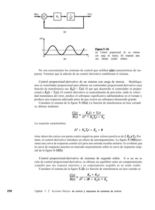 226 Capítulo 5 / Acciones básicas de control y respuesta de sistemas de control
(a) Control proporcional de un sistema
t con carga de inercia; (b) respuesta para
(b) una entrada escalón unitario.
No son convenientes los sistemas de control que exhiben tales características de res-
puesta. Veremos que la adición de un control derivativo estabilizará el sistema.
Control proporcional-derivativo de un sistema con carga de inercia. Modifique-
mos el controlador proporcional para obtener un controlador proporcional-derivativo cuya
función de transferencia sea K,(l + Tds). El par que desarrolla el controlador es propor-
cional a K,(e + T&). El control derivativo es esencialmente de previsión, mide la veloci-
dad instantánea del error, predice el sobrepaso significativo adelantándose en el tiempo y
produce una respuesta adecuada antes de que ocurra un sobrepaso demasiado grande.
Considere el sistema de la figura 5-19(a). La función de transferencia en lazo cerrado
se obtiene mediante
ce>- = 441 + Tds)
R(s) Js2 + K,T,s + Kp
La ecuación característica
Js2 + K,T,s + Kp = 0
tiene ahora dos raíces con partes reales negativas para valores positivos de J, Kp y Td. Por
tanto, el control derivativo introduce un efecto de amortiguamiento. La figura 5-19(b) pre-
senta una curva de respuesta común c(t) para una entrada escalón unitario. Es evidente que
la curva de respuesta muestra un marcado mejoramiento sobre la curva de respuesta origi-
nal de la figura 5-18(b).
Control proporcional-derivativo de sistemas de segundo orden. Si se usa una ac-
ción de control proporcional-derivativo, se obtiene un equilibrio entre un comportamiento
aceptable para una respuesta transitoria y un comportamiento aceptable en un estado estable.
Considere el sistema de la figura 5-20. La función de transferencia en lazo cerrado es
C(s) Kp + Kds
-=
R(s) Js2 + (B + Kd)s + Kp
 
