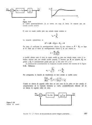 (4
Figura 5-19
(b)
(a) Control proporcional-derivativo de un sistema con carga de inercia; (b) respuesta para una
entrada escalón unitario.
El error en estado estable para una entrada rampa unitaria es
B
e =-
ss Kp
La ecuación característica es
Js2 + (B + Kd)s + Kp = 0
Por tanto, el coeficiente de amortiguamiento efectivo de este sistema es B + Kd, en lugar
de B. Dado que el factor de amortiguamiento relativo 5 de este sistema es
5=
B + K4
2V&i
es posible obtener tanto el error en estado estable eSS para una entrada rampa, como el so-
brepaso máximo para una entrada escalón pequeña, si hacemos que B sea pequeño, Kp sea
grande y Kd lo suficientemente grande para que 5 esté entre 0.4 y 0.7.
A continuación examinaremos la respuesta escalón unitario del sistema de la figura
5-20. Definamos
Por consiguiente, la función de transferencia en lazo cerrado se escribe como
C(s) _ & sfz
R(s) z s= + 2¿3o,s + co;
Cuando un sistema de segundo orden tiene un cero cerca de los polos en lazo cerrado, el
comportamiento de la respuesta transitoria se vuelve considerablemente diferente del de
un sistema de segundo orden sin ceros.
Figura 5 -20
Sistema de control.
Sección 5-3 / Efectos de las acciones de control integral y derivativa . . . 227
 