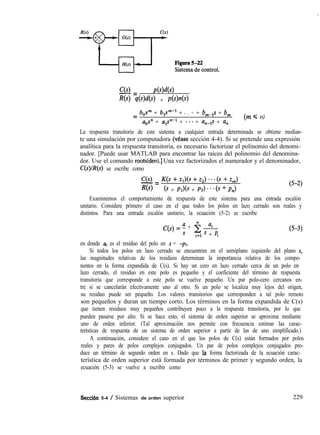 C(s)-= Pww
Ns) qW(s) + PW(~)
=
b,,sm + blF1 + . . .m + b,dls + 6,
aos” + a,P + * * * + un-1s + un
(m s n)
La respuesta transitoria de este sistema a cualquier entrada determinada se obtiene median-
te una simulación por computadora (vease sección 4-4). Si se pretende una expresión
analítica para la respuesta transitoria, es necesario factorizar el polinomio del denomi-
nador. [Puede usar MATLAB para encontrar las raíces del polinomio del denomina-
dor. Use el comando roots(den).] Una vez factorizados el numerador y el denominador,
C(s)/R(s) se escribe como
C(s)-= K(s + Zl)(S + 2,) * - * (s + z,)
Ns) (s + Pl>(S + PJ * * * 6 + PJ
(5-2)
Examinemos el comportamiento de respuesta de este sistema para una entrada escalón
unitario. Considere primero el caso en el que todos los polos en lazo cerrado son reales y
distintos. Para una entrada escalón unitario, la ecuación (5-2) se escribe
C(S) = f + 2 ai
i=l ’ + Pi
(5-3)
en donde ai es el residuo del polo en s = -pi.
Si todos los polos en lazo cerrado se encuentran en el semiplano izquierdo del plano s,
las magnitudes relativas de los residuos determinan la importancia relativa de los compo-
nentes en la forma expandida de C(s). Si hay un cero en lazo cerrado cerca de un polo en
lazo cerrado, el residuo en este polo es pequeño y el coeficiente del término de respuesta
transitoria que corresponde a este polo se vuelve pequeño. Un par polo-cero cercanos en-
tre sí se cancelarán efectivamente uno al otro. Si un polo se localiza muy lejos del origen,
su residuo puede ser pequeño. Los valores transitorios que corresponden a tal polo remoto
son pequeños y duran un tiempo corto. Los términos en la forma expandida de C(s)
que tienen residuos muy pequeños contribuyen poco a la respuesta transitoria, por lo que
pueden pasarse por alto. Si se hace esto, el sistema de orden superior se aproxima mediante
uno de orden inferior. (Tal aproximación nos permite con frecuencia estimar las carac-
terísticas de respuesta de un sistema de orden superior a partir de las de uno simplificado.)
A continuación, considere el caso en el que los polos de C(s) están formados por polos
reales y pares de polos complejos conjugados. Un par de polos complejos conjugados pro-
duce un término de segundo orden en s. Dado que la forma factorizada de la ecuación carac-
terística de orden superior está formada por términos de primer y segundo orden, la
ecuación (5-3) se vuelve a escribir como
Seccien 5-4 / Sistemas de orden superior 229
 