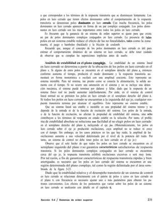 a que corresponden a los términos de la respuesta transitoria que se disminuyen lentamente. Los
polos en lazo cerrado que tienen efectos dominantes sobre el comportamiento de la respuesta
transitoria se denominan polos dominantes en lazo cerrado. Con mucha frecuencia, los polos
dominantes en lazo cerrado aparecen en forma de un par complejo conjugado. Los polos domi-
nantes en lazo cerrado son los más importantes entre todos los polos en lazo cerrado.
Es frecuente que la ganancia de un sistema de orden superior se ajuste para que exista
un par de polos dominantes complejos conjugados en lazo cerrado. La presencia de tales
polos en un sistema estable reduce el efecto de las no linealidades, tales como la zona
muerta, el juego o bamboleo (backlash) y la fricción de coulomb.
Recuerde que, aunque el concepto de los polos dominantes en lazo cerrado es útil para
estimar el comportamiento dinámico de un sistema en lazo cerrado, se debe tener cuidado
de observar que se cumplan las suposiciones implícitas antes de usarlo.
Análisis de estabilidad en el plano compleJo. La estabilidad de un sistema lineal
en lazo cerrado se determina a partir de la ubicación de los polos en lazo cerrado en el
plano s. Si alguno de estos polos se encuentra en el semiplano derecho del plano s, entonces
conforme aumenta el tiempo, producirá el modo dominante y la respuesta transitoria au-
mentará en forma monotónica u oscilará con una amplitud creciente. Esto representa un
sistema inestable. Para tal sistema, tan pronto como se conecta la alimentación, la salida au-
menta con el tiempo. Si no ocurre una saturación en el sistema y no se incluye una deten-
ción mecánica, el sistema puede terminar por dañarse y fallar, dado que la respuesta de un
sistema físico real no puede aumentar indefinidamente. Por ende, en el sistema de control
lineal normal no se permiten los polos en lazo cerrado en el semiplano derecho del plano s.
Si todos los polos en lazo cerrado se encuentran a la izquierda del eje jo, cualquier res-
puesta transitoria termina por alcanzar el equilibrio. Esto representa un sistema estable.
Que un sistema lineal sea estable o inestable es una propiedad del sistema mismo y no
depende de la entrada ni de la función de excitación del sistema. Los polos de la entrada,
o de la función de excitación, no afectan la propiedad de estabilidad del sistema, sino ~610
contribuyen a los términos de respuesta en estado estable en la solución. Por tanto, el proble-
ma de estabilidad absoluta se soluciona con facilidad al no elegir polos en lazo cerrado
en el semiplano derecho del plano s, incluyendo el eje jw. (Matemáticamente, los polos en
lazo cerrado sobre el eje jo producirán oscilaciones, cuya amplitud no se reduce ni crece
con el tiempo. Sin embargo, en los casos prácticos en los que hay ruido, la amplitud de las
oscilaciones aumenta a una velocidad determinada por el nivel de la potencia del ruido. Por
tanto, un sistema de control no debe tener polos en lazo cerrado en el eje jo.)
Observe que el solo hecho de que todos los polos en lazo cerrado se encuentren en el
semiplano izquierdo del plano s no garantiza caracterfsticas satisfactorias de respuesta
transitoria. Si los polos dominantes complejos conjugados en lazo cerrado se encuentran
cerca del eje jo, la respuesta transitoria exhibirá oscilaciones excesivas o será muy lenta.
Por tal razón, a fin de garantizar características de respuesta transitoria rápidas y bien
amortiguadas, es necesario que los polos en lazo cerrado del sistema se encuentren en una
región determinada del plano complejo, tal como la región delimitada por el área som-
breada de la figura 5-23.
Dado que la estabilidad relativa y el desempeño transitorio de un sistema de control
en lazo cerrado se relacionan directamente con el patrón de polos y ceros en lazo cerrado en
el plano s, con frecuencia es necesario ajustar uno o más parámetros para obtener los pa-
trones convenientes. Los efectos de los parámetros que varían sobre los polos de un sistema
en lazo cerrado se analizarán con detalle en el capítulo 6.
Sección 5-4 / Sistemas de orden superior 231
 
