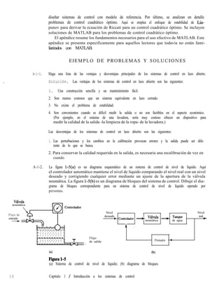 diseñar sistemas de control con modelo de referencia. Por último, se analizan en detalle
problemas de control cuadrático óptimo. Aquí se emplea el enfoque de estabilidad de Lia-
punov para derivar la ecuación de Riccati para un control cuadrático óptimo. Se incluyen
soluciones de MATLAB para los problemas de control cuadrático óptimo.
El apéndice resume los fundamentos necesarios para el uso efectivo de MATLAB. Este
apéndice se presenta específicamente para aquellos lectores que todavía no están fami-
liarizados con MATLAB.
E J E M P L O D E P R O B L E M A S Y S O L U C I O N E S
A-l-l. Haga una lista de las ventajas y desventajas principales de los sistemas de control en lazo abierto.
Solución. Las ventajas de los sistemas de control en lazo abierto son las siguientes:
1. Una construcción sencilla y un mantenimiento fácil.
2. Son menos costosos que un sistema equivalente en lazo cerrado.
3. No existe el problema de estabilidad.
4. Son convenientes cuando es difícil medir la salida o no son factibles en el aspecto económico.
(Por ejemplo, en el sistema de una lavadora, sería muy costoso ofrecer un dispositivo para
medir la calidad de la salida -la limpieza de la ropa- de la lavadora.)
Las desventajas de los sistemas de control en lazo abierto son las siguientes:
1. Las perturbaciones y los cambios en la calibración provocan errores y la salida puede ser dife-
rente de lo que se busca.
2. Para conservar la calidad requerida en la salida, es necesaria una recalibración de vez en
cuando.
A-1-2. La figura l-5(a) es un diagrama esquemático de un sistema de control de nivel de líquido. Aquí
el controlador automático mantiene el nivel de líquido comparando el nivel real con un nivel
deseado y corrigiendo cualquier error mediante un ajuste de la apertura de la válvula
neumática. La figura l-5(b) es un diagrama de bloques del sistema de control. Dibuje el dia-
grama de bloques correspondiente para un sistema de control de nivel de líquido operado por
personas.
VLlvula
neumática
Flujo de
entrada
-
Nivel
deseado
: Con&olador + V’vula + Tmque
neumática de agua
A .
Nivel
real
e
_ - - - - - - - - - -
- - - - - - - - - - -_ - - - - - - - - - -
- - - - - - - - - - -
_----------
- - - - - - - - - - -
_ - - - - - - - - - -- - - - - - - - - -
Flujo
de salida
-
Flotador - :
(4
Figura14
(b)
(a) Sistema de control de nivel de líquido; (b) diagrama de bloques.
1 0 Capítulo 1 / Introducción a los sistemas de control
 