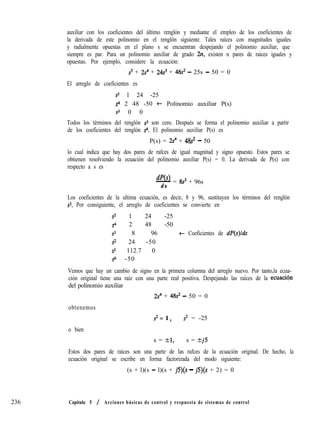236
auxiliar con los coeficientes del último renglón y mediante el empleo de los coeficientes de
la derivada de este polinomio en el renglón siguiente. Tales raíces con magnitudes iguales
y radialmente opuestas en el plano s se encuentran despejando el polinomio auxiliar, que
siempre es par. Para un polinomio auxiliar de grado 2n, existen n pares de raíces iguales y
opuestas. Por ejemplo, considere la ecuación:
s5 + 2s4 + 24s3 + 48s2 - 25s - 50 = 0
El arreglo de coeficientes es
s5 1 24 -25
s” 2 48 -50 t Polinomio auxiliar P(s)
s3 0 0
Todos los términos del renglón s3 son cero. Después se forma el polinomio auxiliar a partir
de los coeficientes del renglón ~4. El polinomio auxiliar P(s) es
P(s) = 2Y4 + 48s* - 50
lo cual indica que hay dos pares de rafces de igual magnitud y signo opuesto. Estos pares se
obtienen resolviendo la ecuación del polinomio auxiliar P(s) = 0. La derivada de P(s) con
respecto a s es
Ws)- = 8s3 + 96s
d s
Los coeficientes de la ultima ecuación, es decir, 8 y 96, sustituyen los términos del renglón
ss. Por consiguiente, el arreglo de coeficientes se convierte en
s5 1 24 -25
s4 2 48 -50
s3 8 96 t Coeficientes de dP(s)lds
s’= 24 -50
s1 112.7 0
so -50
Vemos que hay un cambio de signo en la primera columna del arreglo nuevo. Por tanto,la ecua-
ción original tiene una raíz con una parte real positiva. Despejando las raíces de la ecuacion
del polinomio auxiliar
2s4 + 48s* - 50 = 0
obtenemos
s* = 1 > s2 = -25
o bien
s = 21, s = kj5
Estos dos pares de raíces son una parte de las rafces de la ecuación original. De hecho, la
ecuación original se escribe en forma factorizada del modo siguiente:
(s + l)(s - l)(s + jS)(s - jS)(s + 2) = 0
Capítulo 5 / Acciones básicas de control y respuesta de sistemas de control
 