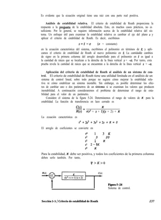Es evidente que la ecuación original tiene una raíz con una parte real positiva.
Análisis de estabilidad relativa. El criterio de estabilidad de Routh proporciona la
respuesta a la pre$unta de la estabilidad absoluta. Esto, en muchos casos prácticos, no es
suficiente. Por lo general, se requiere información acerca de la estabilidad relativa del sis-
tema. Un enfoque útil para examinar la estabilidad relativa es cambiar el eje del plano s y
aplicar el criterio de estabilidad de Routh. Es decir, escribimos
s=s^ -0 (a = constante)
en la ecuación característica del sistema, escribimos el polinomio en términos de $ y apli-
camos el criterio de estabilidad de Routh al nuevo polinomio en d La cantidadde cambios
de signo en la primera columna del arreglo desarrollado para el polinomio en $ es igual a
la cantidad de raíces que se localizan a la derecha de la línea vertical s = -u. Por tanto, esta
prueba revela la cantidad de raíces que se encuentran a la derecha de la línea vertical s = -0:
Aplicación del criterio de estabilidad de Routh al análisis de un sistema de con-
trol. El criterio de estabilidad de Routh tiene una utilidad limitada en el análisis de un
sistema de control lineal, sobre todo porque no sugiere cómo mejorar la estabilidad rela-
tiva ni cómo estabilizar un sistema inestable. Sin embargo, es posible determinar los efec-
tos de cambiar uno o dos parámetros de un sistema si se examinan los valores que producen
inestabilidad. A continuación consideraremos el problema de determinar el rango de esta-
bilidad para el valor de un parámetro.
Considere el sistema de la figura 5-24. Determinemos el rango de valores de K para la
estabilidad. La función de transferencia en lazo cerrado es
ce> K-=
R(s) s(s2 + s + l)(s + 2) + K
La ecuación característica es
s4 + 3s3 + 3s2 + 2s + K = 0
El arreglo de coeficientes se convierte en
s4 13K
s3 3 20
s2 3 K
s1 2-7K
s" K
Para la estabilidad, K debe ser positiva, y todos los coeficientes de la primera columna
deben serlo también. Por tanto,
$>K>O
Figura5-24
Sistema de control.
Sección 5-5 / Criterio de estabilidad de Routh 237
 