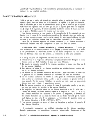 Cuando K = 3, el sistema se vuelve oscilatorio y, matemáticamente, la oscilación se
mantiene en una amplitud constante.
5-6 CONTROLADORES NEUMÁTICOS
Debido a que son el medio más versátil para transmitir señales y potencia,los fluidos, ya sean
líquidos o gases, tienen un amplio uso en la industria. Los líquidos y los gases se diferencian
entre sí básicamente por su falta de compresibilidad relativa y por el hecho de que un líquido
puede tener una superficie libre, en tanto que un gas se expande para llenar su recipiente.
En 61 campo de la ingeniería, el término neumática describe los sistemas de fluidos que usan
aire o gases e hidráulica describe los sistemas que usan aceite.
Los sistemas neumáticos se usan mucho en la automatización de la maquinaria de pro-
ducción y en el campo de los controladores automáticos. Por ejemplo, tienen un amplio uso
los circuitos neumáticos que convierten la energía del aire comprimido en energía
mecánica, y se encuentran diversos tipos de controladores neumáticos en la industria.
Dado que es frecuente equiparar los sistemas neumáticos y los sistemas hidráulicos, a
continuación ofrecemos una breve comparación de estos dos tipos de sistemas.
Comparación entre sistemas neumáticos y sistemas hidráulicos. El fluido que
suele encontrarse en los sistemas neumáticos es el aire;en los sistemas hidráulicos es el aceite.
Y son principalmente las propiedades distintas de los fluidos incorporados las que caracte-
rizan las diferencias entre estos dos sistemas. A continuación se listan estas diferencias:
1. El aire y los gases son comprimibles, en tanto que el aceite no lo es.
2. El aire carece de la propiedad lubricante y siempre contiene vapor de agua. El aceite
funciona como un fluido hidráulico al igual que como lubricante.
3. La presión de operación normal de los sistemas neumáticos es mucho más baja que la
de los sistemas hidráulicos.
4. Las potencias de salida de los sistemas neumáticos son considerablemente menores que
las de los sistemas hidráulicos.
5. La precisión de los actuadores neumáticos es deficiente a bajas velocidades, en tanto que
la precisión de los actuadores hidráulicos es satisfactoria en todas las velocidades.
6. En los sistemas neumáticos, se permite un cierto grado de escurrimiento externo, pero
debe evitarse el escurrimiento interno debido a que la diferencia de presión efectiva es
muy pequeña. En los sistemas hidráulicos se permite un cierto grado de escurrimiento
interno, pero debe evitarse el escurrimiento externo.
mn los sistemas neumáticos no se requiere de tubos de recuperación cuando se usa aire,
en tanto que siempre se necesitan en los sistemas hidráulicos.
8. La temperatura de operación normal de los sistemas neumáticos es de 5 a 60°C (41 a
140°F). Sin embargo, el sistema neumático opera en el rango de 0 a 200°C (32 a 392°F).
Los sistemas neumáticos son insensibles a los cambios de temperatura, a diferencia de
los sistemas hidráulicos, en los cuales la fricción de los fluidos provocada por la viscosi-
dad depende en gran parte de la temperatura. La temperatura de operación normal de
los sistemas hidráulicos es de 20 a 70°C (68 a 158°F).
9. Los sistemas neumáticos no corren el riesgo de incendiarse o explotar, al contrario de
los sistemas hidráulicos.
A continuación empezaremos un modelado matemático de los sistemas neumáticos.
Después presentaremos los controladores neumáticos proporcionales. Ilustraremos el he-
238 Capítulo 5 / Acciones básicas de control y respuesta de sistemas de control
 
