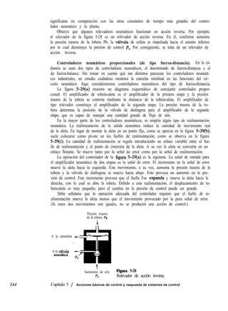 244
significante en comparación con las otras constantes de tiempo más grandes del contro-
lador neumático y la planta.
Observe que algunos relevadores neumáticos funcionan en acción inversa. Por ejemplo,
el relevador de la figura 5-28 es un relevador de acción inversa. En él, conforme aumenta
la presión trasera de la tobera Pb, la vlvula de esfera es impulsada hacia el asiento inferior,
por lo cual disminuye la presión de control PC. Por consiguiente, se trata de un relevador de
acción inversa.
Controladores neumáticos proporcionales (de tipo fuerza-distancia). En la in-
dustria se usan dos tipos de controladores neumáticos, el denominado de fuerza-distancia y el
de fuerza-balance. Sin tomar en cuenta qué tan distintos parezcan los controladores neumáti-
cos industriales, un estudio cuidadoso mostrara la estrecha similitud en las funciones del cir-
cuito neumático. Aquí consideraremos controladores neumáticos del tipo de fuerza-distancia.
La figura 5-29(a) muestra un diagrama esquemático de semejante controlador propor-
cional. El amplificador de tobera-aleta es el amplificador de la primera etapa y la presión
trasera de la tobera se controla mediante la distancia de la tobera-aleta. El amplificador de
tipo relevador constituye el amplificador de la segunda etapa. La presión trasera de la to-
bera determina la posición de la válvula de diafragma para el amplificador de la segunda
etapa, que es capaz de manejar una cantidad grande de flujo de aire.
En la mayor parte de los controladores neumáticos, se emplea algún tipo de realimentación
neumática. La realimentación de la salida neumática reduce la cantidad de movimiento real
de la aleta. En lugar de montar la aleta en un punto fijo, como se aprecia en la figura 5-29(b),
suele colocarse como pivote en los fuelles de realimentación, como se observa en la figura
5-29(c). La cantidad de realimentación se regula introduciendo un enlace variable entre el fue-
lle de realimentación y el punto de conexión de la aleta. A su vez la aleta se convierte en un
enlace flotante. Se mueve tanto por la señal de error como por la señal de realimentación.
La operación del controlador de la figura 5-29(a) es la siguiente. La señal de entrada para
el amplificador neumático de dos etapas es la señal de error. El incremento en la señal de error
mueve la aleta hacia la izquierda. Este movimiento, a su vez, aumenta la presión trasera de la
tobera y la válvula de diafragma se mueve hacia abajo. Esto provoca un aumento en la pre-
sión de control. Este incremento provoca que el fuelle Fse expanda y mueva la aleta hacia la
derecha, con lo cual se abre la tobera. Debido a esta realimentación, el desplazamiento de to-
bera-aleta es muy pequeño, pero el cambio en la presión de control puede ser grande.
Debe señalarse que la operación adecuada del controlador requiere que el fuelle de re-
alimentación mueva la aleta menos que el movimiento provocado por la pura señal de error.
(Si estos dos movimientos son iguales, no se producirá una acción de control.)
Presión trasera
de la tobera Pb
A la atmósfera +
A la v&lvula
neumhtica
t
Suministro de aire Figura 5-28
PS Relevador de acción inversa.
Capítulo 5 / Acciones básicas de control y respuesta de sistemas de control
 