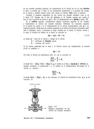 las con actuador neumático prácticas, las características de la válvula tal vez no sean lineale%
es decir, es posible que el flujo no sea directamente proporcional a la posición del vástago
de la válvula y también pueden existir otros efectos no lineales, tales como la histéreris.
Considere el diagrama esquemático de una válvula con actuador neumático como la de
la figura 5-32. Suponga que el área del diafragma es A. También suponga que cuando el
error es cero, la presión de control es igual a pc y el desplazamiento de la v&ula es igual a X.
En el analisis siguiente, consideraremos algunas variaciones pequeñas en las variables
y linealizaremos la válvula con actuador neumático. Definamos las variaciones pequeñas
en la presión de control y en el desplazamiento de la válvula correspondiente como pc y x,
respectivamente. Dado que un cambio pequeño en la fuerza de presión neumática apli-
cada al diafragma vuelve a posicionar la carga, formada por el resorte, la fricción viscosa y
la masa, la ecuación de balance de la fuerza se convierte en ,
Ap, = mi + bi + kx (5-24)
en donde m = masa de la válvula y vástago de la válvula
b = coeficiente de fricci6n viscosa
k = constante del resorte
Si las fuerzas producidas por la masa y la fricción viscosa son insignificantes, la ecuación
(5-24) se simplifica a:
Ap, = kx
Por ende, la función de transferencia entre x y PC se convierte en
en donde X(s) = Ce[x] y PC(s) = %[pc]. Si qi, el cambio en el flujo a travbs-de la válvula con
actuador neumático, es proporcional a x, el cambio en el desplazamiento del-vástago de la
válvula es, entonces
en donde Q¡(s) = Ce[qi] y K4 es una constante. La función de transferencia entre qi y pc se
convierte en
Presión de control
+
Figura 5-32
Diagrama esquemático de una
válvula con actuador neumático.
Sección 5-6 / Controladores neumáticos 249
 