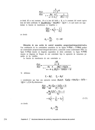 254
en donde K es una constante, A es la área del fuelle y k, es la constante del resorte equiva-
lente del fuelle combinado. Si IKaARCsl[(a + b)k,(RCs + l)][ 9 1, lo cual ocurre con regu-
laridad, la función de transferencia se simplifica a
p,(s>
E(s)
=K,l+&
( 1*
en donde
K =i&
P
uA ’
I]:=RC
Obtención de una acción de control neumático proporcional-integral-derivativa.
Una combinación de los controladores neumáticos de las figuras S-35(a) y 5-36(a) produce
un controlador proporcional-integral-derivativo, conocido como controlador PID. La
figura 5-37(a) muestra un diagrama esquemático de dicho controlador. La figura 5-37(b)
muestra un diagrama de bloques de este controlador bajo la suposición de variaciones pe-
queñas en las variables.
La función de transferencia de este controlador es
bK
P,(s) _ a + b
E(s) 1+ Ku A
(R,C - R,C)s- -
u + b k, (R,Cs + l)(RQ + 1)
Si definimos
T = R,C, q = R,C
y consideramos que bajo una operación normal, IKd(Z
1)]1 % 1 y Ti 9 Td, obtenemos
p,(s) + 4 (Tds + l)(Ts + 1)
E(s) uA (T - m
. bk Tdqs2 + Tp + 1
7’
aA íp
en donde
T&/[U + b)ks(T& + l)(Tfi +
Capítulo 5 / Acciones básicas de control y respuesta de sistemas de control
(5-25)
 