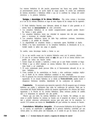 Los sistemas hidráulicos de alta presión, proporcionan una fuerza muy grande. Permiten
un posicionamiento preciso de acción rápida de cargas pesadas. Es común una combinación
de sistemas electrónicos e hidráulicos debido a que así se combinan las ventajas del control
electrónico y la potencia hidráulica.
Ventqjas y desventqjas de los sistemas hidráulicos. Hay ciertas ventajas y desventajas
en el uso de los sistemas hidráulicos en lugar de otros Algunas de las ventajas son las siguientes:
1. El fluido hidráulico funciona como lubricante, además de disipar el calor generado en el
sistema hacia un intercambiador de calor conveniente.
2. Los actuadores hidráulicos de un tamaño comparativamente pequeño pueden desarro-
llar fuerzas o pares grandes.
3. Los actuadores hidráulicos tienen una velocidad de respuesta más alta para arranques,
paros e inversiones de velocidad rápidos.
4. Los actuadores hidráulicos operan sin daño bajo condiciones continuas, intermitentes,
invertidas y de pérdida de velocidad.
5. La disponibilidad de actuadores lineales y rotacionales aporta flexibilidad al diseño.
6 . Debido a los bajos escurrimientos en los actuadores hidráulicos, la disminución de la ve-
locidad cuando se aplica una carga es pequeña.
/ I
/ En cambio, varias desventajas tienden a limitar su uso.
1. No es tan sencillo contar con la potencia hidráulica como con la potencia eléctrica.
2 . El costo de un sistema hidráulico puede ser mas alto que el de un sistema eléctrico com-
parable que realice una función similar.
3. Existen riesgos de incendio y explosión, a menos que se usen fluidos resistentes al fuego.
4. Debido a que es difícil mantener un sistema hidráulico libre de escurrimientos, el sis-
tema tiende a ser complicado.
5. El aceite contaminado puede provocar fallas en el funcionamiento adecuado de un sis-
tema hidráulico.
6. Como resultado de las características no lineales y otras condiciones complejas implíci-
tas, el diseño de los sistemas hidráulicos complejos es muy complicado.
7. Por lo general, los circuitos hidráulicos tienen características deficientes de amor-
tiguamiento. Si un circuito hidráulico no se diseña en forma,adecuada, pueden ocurrir o
desaparecer fenómenos inestables, dependiendo de las condiciones de operación.
i ~
Comentarios. Es necesaria una atención especial a fin de asegurar que el sistema
hidráulico sea estable y satisfactorio bajo todas las condiciones de operación. Dado que la
viscosidad del fluido hidráulico afecta de manera significativa los efectos del amor-
tiguamiento y la fricción de los circuitos hidráulicos, deben realizarse pruebas de estabili-
dad a la temperatura de operación más alta posible.
Observe que casi todos los sistemas hidráulicos son no lineales. Sin embargo, en oca-
siones es posible linealizar los sistemas no lineales con el propósito de reducir su compleji-
dad y permitir soluciones suficientemente precisas para gran parte de los propósitos. La
sección 3-10 contiene una técnica de linealización útil para enfrentar los sistemas no lineales.
Controladores hidráulicos integrales. El servomotor hidráulico de la figura 5-38
es, en esencia, un amplificador y actuador de la potencia hidráulica, controlado por una
válvula piloto. La válvula piloto está balanceada, en el sentido de que las fuerzas de presión
256 Capítulo 5 / Acciones básicas de control y respuesta de sistemas de control
 