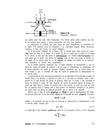 Aceite
bajo
presión
o- Y Figura 5-38
Servomotor hidráulico.
que actúan sobre ella están todas balanceadas. Una válvula piloto puede controlar una sali-
da de potencia muy grande, y puede posicionarse con muy poca potencia.
A continuación se mostrará que, para masas de carga insignificante, el servomotor de
la figura 5-38 funciona como un integrador o un controlador integral. Dicho servomotor
constituye la base del circuito de control hidráulico.
En el servomotor hidráulico de la figura 5-38, la válvula piloto (una válvula de cuatro
vfas) tiene dos áreas en el carrete. Si el ancho del área es menor que el puerto de la manga
de la válvula, se dice que esta última es subtraslapadu. Las válvulas sobretraslapadas son
más anchas que el puerto. Una válvula sin traslape tiene un área cuyo ancho es idéntico al
del puerto. (Si la válvula piloto no es una v&lvula sin traslape, los análisis de los servomo-
tores hidráulicos se vuelven muy complicados.)
En el análisis presente, suponemos que el fluido hidráulico es incompresible y que la
fuerza de inercia del pistón de potencia y de la carga es insignificante en comparación con
la fuerza hidráulica del pistón de potencia. También suponemos que la válvula piloto no
tiene traslape y que la velocidad del flujo del aceite es proporcional al desplazamiento de
la válvula piloto.
La operación de este servomotor hidráulico es la siguiente. Si la entrada x mueve la
válvula piloto a la derecha, se descubre el puerto II y, por tanto, se introduce aceite a alta
presión en el lado derecho del pistón de potencia. Dado que el puerto 1 está conectado al
puerto de drenaje, el aceite del lado izquierdo del pistón de potencia regresa al drenaje. El
aceite que fluye hacia el cilindro de potencia está a alta presión; el aceite que fuera del cilin-
dro de potencia hacia el drenaje está a baja presión. La diferencia resultante en la presión
de ambos lados del pistón de potencia provocará que se mueva a la izquierda.
Observe que el flujo de aceite q(kg/seg) por dt(seg) es igual al desplazamiento del pistón
de potencia dy(m) por el área del pistón A(m2) por la densidad del aceite p(kg/ms). Por tanto,
Ap dy = q dt (5-26)
Debido a la suposición de que el flujo de aceite q es proporcional al desplazamiento x de
la válvula piloto, tenemos que
q = K,x (5-27)
en donde Kl es una constante p0sitiva.A partir de las ecuaciones (5-26) y (5-27) obtenemos
Seccibn 5-7 / Controladores hidráulicos 257
 