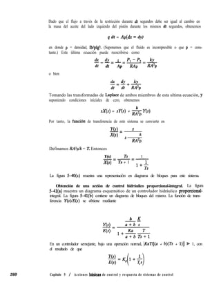 260
Dado que el flujo a través de la restricción durante dt segundos debe ser igual al cambio en
la masa del aceite del lado izquierdo del pistón durante los mismos dt segundos, obtenemos
q dt = Ap(dx - dy)
en donde p = densidad, lb/plgs. (Suponemos que el fluido es incompresible o que p = cons-
tante.) Esta última ecuación puede reescribirse como
tfx dr 4 JY-p2.J!L.---=----
dt dt Ap RAp RA2p
o bien
c-ix dr kr
dt=dt+RA2p
Tomando las transformadas de Laplace de ambos miembros de esta ultima ecuación, y
suponiendo condiciones iniciales de cero, obtenemos
sX(s) = SU(S) +
k
- Y(s)
M2P
Por tanto, la funcibn de transferencia de este sistema se convierte en
Y(s) s
-=
X(s) s ; k
M2P
Definamos RAZplk = T. Entonces
Y(s) Ts 1-=-=-
X(s) Ts + 1
La figura MO(c) muestra una representación en diagrama de bloques para este sistema.
Obtención de una acción de control hidráulico proporcional-integral. La figura
5-41(a) muestra un diagrama esquemático de un controlador hidráulico proporcional-
integral. La figura 5-41(b) contiene un diagrama de bloques del mismo. La función de trans-
ferencia Y(s se obtiene mediante
b K
En un controlador semejante, bajo una operación normal, IKuT/[(a + b)(Ts + 1)]1 S 1, con
el resultado de que
yo
E(s)
Capitulo 5 / Acciones bhsicas de control y respuesta de sistemas de control
 