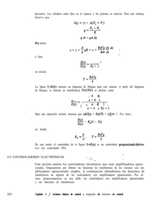 derivativo. Los cilindros están fijos en el espacio y los pistones se mueven. Para este sistema,
observe que
k(y - z) = A(P, - P,)
4=
p2 - Pl
R.
q dt = pA dz
.Por tanto
o bien
RA2p dz <.y=z+fqR=z+--
kdt ’
‘”
Z(s) 1-=-
Y(s) Ts + 1
en donde
T&%!
k
La figura 542(b) muestra un diagrama de bloques para este sistema. A partir del diagrama
de bloques, la función de transferencia Y(s se obtiene como
b K- -
w a + b s
-=
E(s) 1 + a K 1- - -
a + b s Ts+l
.)
Bajo una operación normal, tenemos que laK/[(a + b)s(fs + 1)]1& 1. Por tanto,
Y(s)
- = K,(l + Ts)
E(s)
en donde,
Kp = b
a’
T=RAZp
k
De este modo, el controlador de la figura 5-42(a) es un controlador proporcional-dkxiva-
tivo (un controlador PD).
5-8 CONTROLADORES ELECTRÓNICOS
%
‘:, ,,,;;. (2 ,;
._
Esta sección analiza los controladores electrónicos que usan amplificadores opera-
cionales. Empezaremos por obtener las funciones de transferencia de los circuitos con am-
plificadores operacionales simples. A continuación obtendremos las funciones de
transferencia de algunos de los controladores con amplificadores operacionales. Pos úl-
timo, proporcionaremos en una tabla. los controladores con amplificadores operacionales
y sus funciones de transferencia.
262 Capítulo 5 / Acciones básicas de control y respuesta de sistemas de control
 