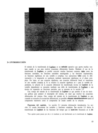 2-1 INTRODUCCIÓN
El método de la transformada de Laplace es un metodo operativo que aporta muchas ven-
tajas cuando se usa para resolver ecuaciones diferenciales lineales. Mediante el uso de la
transformada de Laplace, es posible convertir muchas funciones comunes, tales como las
funciones senoidales, las funciones senoidales amortiguadas y las funciones exponenciales,
en funciones algebraicas de una variable s compleja. Las operaciones tales como la dife-
renciación y la integración se sustituyen mediante operaciones algebraicas en el plano com-
plejo. Por tanto, en una ecuación algebraica, una ecuación diferencial lineal se transforma
en una variable compleja s. Si se resuelve la ecuación algebraica en s para la variable de-
pendiente, la solución de la ecuación diferencial (la transformada inversa de Laplace de la
variable dependiente) se encuentra mediante una tabla de transformadas de Laplace o una
técnica de expansión en fracciones parciales, que se presenta en la sección 2-5.
Una ventaja del método de la transformada de Laplace es que permite el uso de técni-
cas gráficas para predecir el desempeño del sistema, sin tener que resolver las ecuaciones
diferenciales del sistema. Otra ventaja del método de la transformada de Laplace es que,
cuando se resuelve la ecuación diferencial, es posible obtemsimultáneamente tanto el
componente transitorio como el componente de estado estable de la solución.
Panorama del capítulo. La sección 2-1 presenta información introductoria. La sec-
ción 2-2 reseña brevemente las variables y funciones complejas. ¿a sección 2-3 deriva la
transformada de Laplace de las funciones del tiempo que se usancon frecuencia en la in-
*Este capitulo puede pasarse por alto si el estudiante ya está familiarizado con la transformada de Laplace.
13
 