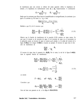 de transferencia para este circuito se obtiene del modo siguiente: defina la impedancia de
entrada y la impedancia de realimentación como Zr y ZZ, respectivamente. A continuación
z, = Rl R2
R,C,s + 1’
z, =
R,Cg + 1
Dado que la corriente que fluye hacia el amplificador es insignificante, la corriente ir es
igual a la corriente h. Por tanto, il = iz, o bien
Ei - E’(s) = E’(s) - E(s)
Zl z2
Debido a que E’(s) + 0, tenemos que
E(s)
Ei
z R22-=-----
z, Rl
R,C,s + 1
R,C,s + 1
1
Cl ’ + R,C,
=--
C 1
.2s + -
R2C2
(5-28)
Observe que la función de transferencia de la ecuación (5-28) contiene un signo menos. En
este caso, el circuito es de inversión de signo. Si tal inversión de signo no es conveniente en
la aplicación actual, un inversor de signo se conecta à lá entrada o a la salida del circuito de la
figura 5-48(a). En la figura 5-48(b) se muestra un ejemplo. El inversor de signo tiene la fun-
ción de transferencia de
E,(s) R4
E(s) = -R,
El inversor de signo tiene la ganancia de -R4/R3. Por lo tanto, la red de la figura 5-48(b)
tiene la siguiente función de transferencia:
1
E,(s) _ R2$4 R&s + 1 _ R4C1 ’ + R,C,
Ei R,R, R,C,s + 1 R3C2 s + 1
R2C2
1
s+-
T
= KcT
s+-
aT
en donde
f = R,C,, aT = R2C2,
g
Kc = R3C2
Considere que
K Q = R4C1 R2C2 _ R2R4--_-
c
R3C2 RICl RlR3’
Esta red tiene una ganancia en de cd de Kca = RzR~(RIRs).
(5-29)
Seccih 5-8 / Controladores electrónicos 267
 