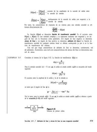 IG@u)( = 1$$1 =
cociente de las amplitudes de la senoide de salida entre
la senoide de entrada
/b(jw) = /ci = desfasamiento de la senoide de salida con respecto) a la
senoide de entrada
Por tanto, las características de respuesta de un sistema para una entrada senoidal se ob-
tienen directamente de
Y(b)- = G(jo)
-W4
La función G@J) se denomina función de transferencia senoidul. Es el cociente entre
Y@) y X(i0). Es una cantidad compleja y se representa mediante una magnitud y un án-
gulo de fase con la frecuencia como parámetro. (Un ángulo de fase negativo se denomina
atraso de fase y un ángulo de fase positivo se denomina adelanto de fase.) La función de
transferencia senoidal de cualquier sistema lineal se obtiene sustituyendo jo por s en la fun-
ción de transferencia del sistema.
Una red que tenga características de adelanto de fase se denomina, comúnmente, red
de adelanto. Asimismo, una red con características de atraso de fase se denomina una
red de atraso.
EJEMPLO 5-5 Considere el sistema de la figura 5-52. La función de transferencia G(s) es
Para la entrada senoidal x(t) = X sen wt, la salida en estado estable y=(f) se encuentra del modo
siguiente
K
G(jo), = -
jTo + 1
El cociente entre la amplitud de la salida y la de la entrada es
IG(Wl= dl +KT2a2
en tanto que el ángulo de fase Q, es
q!~ = /G( jo) = -tan-l Tw
Por lo tanto, para la entrada x(t) = X sen wt, la salida en estado estable ys se obtiene a partir
de la ecuaciónl5-35) del modo siguiente:
‘3s) Sistema de primer orden.
Sección 5-9 / Adelanto de fase y atraso de fase en una respuesta senoidal 273
 