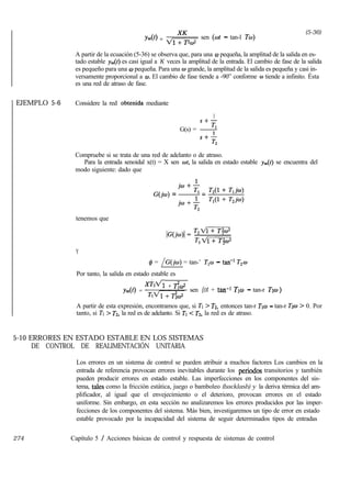 EJEMPLO 5-6
Y&) = vg&- sen (wt - tan-l Tm)
(5-36)
A partir de la ecuación (5-36) se observa que, para una w pequeña, la amplitud de la salida en es-
tado estable yss(t) es casi igual a K veces la amplitud de la entrada. El cambio de fase de la salida
es pequeño para una w pequeña. Para una o grande, la amplitud de la salida es pequeña y casi in-
versamente proporcional a w. El cambio de fase tiende a -90” conforme w tiende a infinito. Ésta
es una red de atraso de fase.
Considere la red obtenida mediante
1
S+-
G(s) = +
.Y+-
T2
Compruebe si se trata de una red de adelanto o de atraso.
Para la entrada senoidal x(t) = X sen wt, la salida en estado estable yss(t) se encuentra del
modo siguiente: dado que
G(h) = =
tenemos que
Y
# = /G(jw) = tan-’ T,w - tan-’ T2w
Por tanto, la salida en estado estable es
ys&) =
xw + &2
~~~
sen (ot + tan-l TWJ - tan-r T20)
A partir de esta expresión, encontramos que, si Tl > T2, entonces tan-r TIW - tan-r Tzw > 0. Por
tanto, si TI > T2, la red es de adelanto. Si TI < T2, la red es de atraso.
5-10 ERRORES EN ESTADO ESTABLE EN LOS SISTEMAS
DE CONTROL DE REALIMENTACIÓN UNITARIA
Los errores en un sistema de control se pueden atribuir a muchos factores Los cambios en la
entrada de referencia provocan errores inevitables durante los periodos transitorios y también
pueden producir errores en estado estable. Las imperfecciones en los componentes del sis-
tema, tales como la fricción estática, juego o bamboleo (backlash) y la deriva térmica del am-
plificador, al igual que el envejecimiento o el deterioro, provocan errores en el estado
uniforme. Sin embargo, en esta sección no analizaremos los errores producidos por las imper-
fecciones de los componentes del sistema. Más bien, investigaremos un tipo de error en estado
estable provocado por la incapacidad del sistema de seguir determinados tipos de entradas
274 Capítulo 5 / Acciones básicas de control y respuesta de sistemas de control
 
