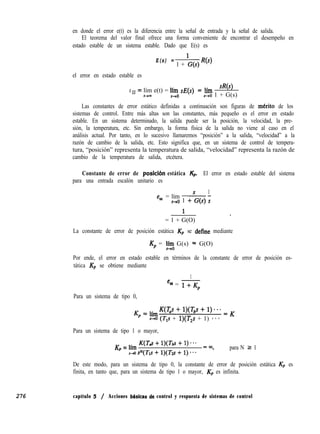 en donde el error e(t) es la diferencia entre la señal de entrada y la señal de salida.
El teorema del valor final ofrece una forma conveniente de encontrar el desempeño en
estado estable de un sistema estable. Dado que E(s) es
E(s) =
1 + G(s) R(S)
el error en estado estable es
eSS = lím e(t) = l$~~ sE = Iím W)
t-v= s+o 1 + G(s)
Las constantes de error estático definidas a continuación son figuras de mkrito de los
sistemas de control. Entre más altas son las constantes, más pequeño es el error en estado
estable. En un sistema determinado, la salida puede ser la posición, la velocidad, la pre-
sión, la temperatura, etc. Sin embargo, la forma física de la salida no viene al caso en el
análisis actual. Por tanto, en lo sucesivo llamaremos “posición” a la salida, “velocidad” a la
razón de cambio de la salida, etc. Esto significa que, en un sistema de control de tempera-
tura, “posición” representa la temperatura de salida, “velocidad” representa la razón de
cambio de la temperatura de salida, etcétera.
Constante de error de posicih estática Kp’ El error en estado estable del sistema
para una entrada escalón unitario es
= lím
1
eaa s-,o 1 +G(s) i
1 ,
= 1 + G(O)
La constante de error de posición estática Kp se define mediante
Kp = '90 G(s) * G(O)
Por ende, el error en estado estable en términos de la constante de error de posición es-
tática Kp se obtiene mediante
1
esa = 1+-K,
Para un sistema de tipo 0,
KP
=límK(~s+l)(T,s+l)...=K
5-4 (T,s + l)(T,s + 1) - - *
Para un sistema de tipo 1 o mayor,
K = lím K(Tc7.f + l)(Tbs + 1) * * *
p ,4s~(T1s+l)(Tzs+l)**- =03,
para N L 1
De este modo, para un sistema de tipo 0, la constante de error de posición estática Kp es
finita, en tanto que, para un sistema de tipo 1 o mayor, Kp es infinita.
276 capítulo 5 / Acciones bíisicas de control y respuesta de sistemas de control
 