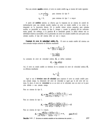 Para una entrada escal& unitario, el error en estado estable e, se resume del modo siguiente:
1
e =-SS 1+zc’
para sistemas de tipo 0
ess = 0, para sistemas de tipo 1 o mayor
A partir del antisis anterior, se observa que la respuesta de un sistema de control de
realimentación para una entrada escalón implica un error en estado estable si no existe un
integrador en la trayectoria directa. (Si es posible tolerar errores pequeños para entradas
escalón, es permisible un sistema de tipo 0, siempre y cuando la ganancia K sea suficiente-
mente grande. Sin embargo, si la ganancia K es demasiado grande, es difícil obtener una es-
tabilidad relativa razonable.) Si se pretende un error en estado estable de cero para una
entrada escalón, el tipo del sistema debe ser uno o mayor.
Constante de error de velkidad estática & El error en estado estable del sistema con
una entrada rampa unitaria se obtiene mediante
1
= lím -
s-,o sG(s)
La constante de error de velocidad estática KV se define mediante
KV = !% SC(S)
Así, el error en estado estable en términos de la constante de error de velocidad estática KV
se obtiene mediante
Aquí se usa el t6rmino error & velocidad para expresar el error en estado estable para
una entrada rampa. La dimensión del error de velocidad es igual que la del error del sis-
tema. Es decir, el error de veloéidad no es un error en la velocidad, sino un error en la posi-
ción debido a una entrada rampa.
Para un sistema de tipo 0,
K
”
= lh W 3 + l)Gs + 1) - - * = o
s+o (f,,& l)(T*s + 1) . **
Para un sistema de tipo 1,
Para un sistema de tipo 2 o mayor,
K =l,sK(~~+W’~+l)*** =m
” S-JO sN(T1s + l)(Tzs +-1) *** ’
paraNr2
Seccih 5-10 / Errores en estado estable en los sistemas de control . . . 277
 