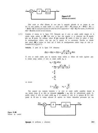 Debe existir un offset diferente de cero para la operación adecuada de un sistema de con-
trol. En otras palabras, en estado estable, si e fuera igual a r/(l + K), entonces u = Kr/(l + k) y c
= Krl(1 + k), lo cual provocaría la señal de error supuesta e = r/(l + K). Por tanto, el offset de
r/(l + K) debe existir en tal sistema.
A-5-2. Considere el sistema de la figura 5-58. Demuestre que el error en estado estable después de la
entrada rampa unitaria es BIK. Este error se hace más pequeño si se selecciona una B pequeña
ylo una K grande. Sin embargo, reducir B ylo aumentar K, tendría el efecto de reducir el factor
de amortiguamiento relativo, cosa que, por lo general, no es conveniente. Describa un método
para reducir BIK e incluso así hacer que el factor de amortiguamiento relativo tenga un valor ra-
zonable (0.5 < 5 < 0.7).
Solución. A partir de la figura 5-58 obtenemos
E(s) = R(s) - C(s) = Jsf; ;,“s K R(s)
El error en estado estable para la respuesta rampa unitaria se obtiene del modo siguiente: para
la entrada rampa unitaria, el error en estado estable ess es
en donde
Para asegurar una respuesta transitoria y un error en estado estable aceptables después de
una entrada rampa, 5 no debe ser demasiado pequefía y un debe ser suficientemente grande. Es
posible reducir el error en estado estable e, si se aumenta el valor de la ganancia K. (Un valor
grande de K tiene la ventaja adicional de suprimir los efectos indeseables provocados por una
Figura 5-58
Sistema de control.
qemplo de problemas y soluciones 283
 