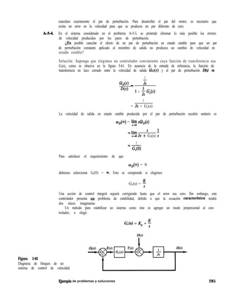 cancelara exactamente el par de perturbación. Para desarrollar el par del motor, es necesario que
exista un error en la velocidad para que se produzca un par diferente de cero.
A-M. En el sistema considerado en el problema A-5-3, se pretende eliminar lo más posible los errores
de velocidad producidos por los pares de perturbación.
iEs posible cancelar el efecto de un par de perturbación en estado estable para que un par
de perturbación constante aplicado al miembro de salida no produzca un cambio de velocidad en
estado estable?
Solución. Suponga que elegimos un controlador conveniente cuya función de transferencia sea
G,(s), como se observa en la figura 5-61. En ausencia de la entrada de referencia, la función de
transferencia en laxo cerrado entre la velocidad de salida Q,(s) y el par de perturbación D(s) es
1
Jws) _ Js
D(s)
1 + ; G,(s)
1
= Js + G,(s)
La velocidad de salida en estado estable producida por el par de perturbación escalón unitario es
W&) = Jin;: s&(s)
=lím ’ ’
s+oJs + G,(s) i
1=-
G,(Q)
Para satisfacer el requerimiento de que
w&J) = 0
debemos seleccionar G,(O) = m. Esto se comprende si elegimos
G,(s) = 5
Una acción de control integral seguirá corrigiendo hasta que el error sea cero. Sin embargo, este
controlador presenta un problema de estabilidad, debido a que la ecuación caracterfstica tendrá
dos raíces imaginarias.
Un método para estabilizar un sistema como éste es agregar un modo proporcional al con-
trolador, o elegir
G,(s) = Kp + 5
Figura 5-61
Diagrama de bloques de un
sistema de control de velocidad.
F,jemplo de problemas y soluciones 285
 