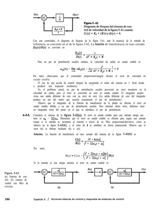 Con este controlador, el diagrama de bloques de la figura 5-61, ante la ausencia de la entrada de
referencia, se convierte en el de la figura 5-62. La funci6n de transferencia en lazo cerrado
Q~(s)lD(s) se convierte en
Q,(s) s
-=
D(s) J$ + Kps + K
Para un par de perturbación escalón unitario, la velocidad de salida en estado estable es
w,(m) = líi sQ,(s) = lím
s2 1-cO
s+o Js2 + Kps + K s
Por tanto, observamos que el controlador proporcional-integral elimina el error de velocidad en
estado estable.
El uso de una acción de control integral ha aumentado el orden del sistema en 1. (Esto tiende
a producir una respuesta oscilatoria.)
~-
En el problema actual, un par de perturbación escalón provocará un error transitorio en la
velocidad de salida, pero el error se convertirá en cero en estado estable. El integrador propor-
ciona una salida diferente de cero con un error de cero. (La salida diferente de cero del integrador
produce un par del motor que cancela exactamente el par de perturbación.)
Observe que el integrador de la función de transferencia de la planta no elimina el error en
estado estable debido a un par de perturbación escalón. Para eliminar dicho error, debemos tener
un integrador antes del punto en el que se introduce el par de perturbación.
A-H. Considere el sistema de la figura 5-63(a). El error en estado estable para una entrada rampa uni-
taria es eS, = 25lw,. Demuestre que el error en estado estable se elimina para seguir una entrada
rampa si la entrada se incorpora al sistema a través de un filtro proporcional-derivativo, como se
observa en la figura 5-63(b), y el valor de k se establece en forma proporcional. Observe que el
error e(t) se obtiene mediante r(t) - c(t).
Solución. La función de transferencia en lazo cerrado del sistema de la figura 5-63(b) es
Por tanto,
C(s)-=
(1 + ks)w;
R(s) s2 + 25qp + cu;
R(s) - C(s) =
s2 + 25w,s -* w;ks
s2 + 25w,s + co;
R(s)
Si la entrada es una rampa unitaria, el error en estado estable es
Figura 5-63
(a) Sistema de con-
trol; (b) sistema de
control con filtro de
entrada. Ca) (b)
286 Capítulo 5 / Acciones básicas de control y respuesta de sistemas de control
 