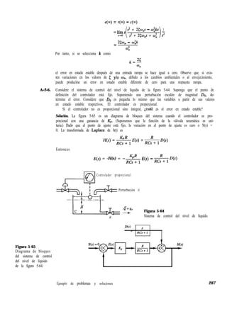f?(m) = r(m) - c(m)
=líis
i
s= + 25w,s - w;ks 1
s= + 2504p + c.0; 2
= Xw,, - w:k
4
Por tanto, si se selecciona k como
,&i
%
el error en estado estable después de una entrada rampa se hace igual a cero. Observe que, si exis-
ten variaciones en los valores de 5 ylo o,,, debido a los cambios ambientales o al envejecimiento,
puede producirse un error en estado estable diferente de cero para una respuesta rampa.
A-M. Considere el sistema de control del nivel de líquido de la figura 5-64. Suponga que el punto de
definición del controlador está fijo. Suponiendo una perturbación escalón de magnitud DO, de-
termine el error. Considere que DO es pequeña lo mismo que las variables a partir de sus valores
en estado estable respectivos. El controlador es proporcional.
Si el controlador no es proporcional sino integral, jcul es el error en estado estable?
Solución. La figura 5-65 es un diagrama de bloques del sistema cuando el controlador es pro-
porcional con una ganancia de K,,. (Suponemos que la función de la válvula neumática es uni-
taria.) Dado que el punto de ajuste está fijo, la variación en el punto de ajuste es cero o X(s) =
0. La transformada de Laplace de h(t) es
Entonces
KR
E(s) = -H(s) = -p.
RCsi-1
E(s) - z& D(S)
Controlador proporcional
Perturbación D
Q+qo
- Figura 5-64
R Sistema de control del nivel de líquido.
D(s) R
- RCs+l
Figura 5-65
Diagrama de bloques
del sistema de control
del nivel de líquido
de la figura 5-64.
Ejemplo de problemas y soluciones 287
 
