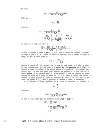 Por tanto
E(s) = -
RCs +k KpROd)
Dado que
D(s) = +
obtenemos
E(s) = - ' R Do
RCs +l+ KPR s
RDO=- - RDO 1
1+ KPR 1 + KPR s
La solución en el tiempo para t > 0 es
e(t) =3-[exp(-qt) - l]
Por tanto, la constante de tiempo es RCI(1 + K,R). (Ante la ausencia del controlador, la constante
de tiempo es igual a RC.) Conforme la ganancia del controlador crece, la constante de tiempo dis-
minuye. El error en estado estable es
RDO+m) = - -
l + KPR
Conforme la ganancia Kp del controlador crece, el error en estado estable, o el offset, se reduce.
Por tanto, matemáticamente, entre más grande es la ganancia Kp, más pequefíos son el offset y la
constante de tiempo. Sin embargo, en los sistemas prácticos, si la ganancia Kp del controlador pro-
porcional llega a un valor muy grande, puede producirse una oscilación en la salida, dado que en
nuestro anAlisis no se consideran todos los retrasos pequeños y todas las constantes de tiempo
pequeíías que existen en el sistema de control real. (Si en el análisis se incluyen estos retrasos y
constantes de tiempo pequeños, la función de transferencia ge vuelve de un orden mayor y, para
valores muy grandes de Kp, existe la posibilidad de oscilación o incluso la inestabilidad.)
Si el controlador es integral, suponiendo que la función de transferencia del controlador es
G, = 5
obtenemos
E(s) = -
R& :+ KRD(')
El error en estado estable para una perturbación escalón D(s) = Dd(s) es
e(m) = L% SE(S)
= 0
288 Capítulo 5 / Acciones bhsícas de control y respuesta de sistemas de control
 